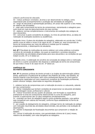 cultural e profissional do educando;
III - indicar professor orientador, da área a ser desenvolvida no estágio, como
responsável pelo acompanhamento e avaliação das atividades do estagiário;
IV - exigir do educando a apresentação periódica, em prazo não superior a seis meses,
de relatório das atividades;
V - zelar pelo cumprimento do termo de compromisso, reorientando o estagiário para
outro local em caso de descumprimento de suas normas;
VI - elaborar normas complementares e instrumentos de avaliação dos estágios de
seus educandos;
VII - comunicar à parte concedente do estágio, no início do período letivo, as datas de
realização de avaliações escolares ou acadêmicas.

Parágrafo único. O plano de atividades do estagiário, elaborado em acordo das 3 (três)
partes a que se refere o inciso II do caput do art. 3º desta Lei, será incorporado ao
termo de compromisso por meio de aditivos à medida que for avaliado,
progressivamente, o desempenho do estudante.

Art. 8º É facultado às instituições de ensino celebrar com entes públicos e privados
convênio de concessão de estágio, nos quais se explicitem o processo educativo
compreendido nas atividades programadas para seus educandos e as condições de que
tratam os arts. 6º a 14 desta Lei.

Parágrafo único. A celebração de convênio de concessão de estágio entre a instituição
de ensino e a parte concedente não dispensa a celebração do termo de compromisso
de que trata o inciso II do caput do art. 3º desta Lei.

CAPÍTULO III
DA PARTE CONCEDENTE

Art. 9º As pessoas jurídicas de direito privado e os órgãos da administração pública
direta, autárquica e fundacional de qualquer dos Poderes da União, dos Estados, do
Distrito Federal e dos Municípios, bem como profissionais liberais de nível superior
devidamente registrados em seus respectivos conselhos de fiscalização profissional,
podem oferecer estágio, observadas as seguintes obrigações:

I - celebrar termo de compromisso com a instituição de ensino e o educando, zelando
por seu cumprimento;
II - ofertar instalações que tenham condições de proporcionar ao educando atividades
de aprendizagem social, profissional e cultural;
III - indicar funcionário de seu quadro de pessoal, com formação ou experiência
profissional na área de conhecimento desenvolvida no curso do estagiário, para
orientar e supervisionar até 10 (dez) estagiários simultaneamente;
IV - contratar em favor do estagiário seguro contra acidentes pessoais, cuja apólice
seja compatível com valores de mercado, conforme fique estabelecido no termo de
compromisso;
V - por ocasião do desligamento do estagiário, entregar termo de realização do estágio
com indicação resumida das atividades desenvolvidas, dos períodos e da avaliação de
desempenho;
VI - manter à disposição da fiscalização documentos que comprovem a relação de
estágio;
VII - enviar à instituição de ensino, com periodicidade mínima de 6 (seis) meses,
relatório de atividades, com vista obrigatória ao estagiário.
 