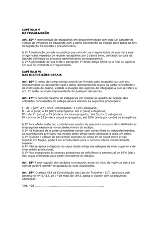 CAPÍTULO V
DA FISCALIZAÇÃO

Art. 15º A manutenção de estagiários em desconformidade com esta Lei caracteriza
vínculo de emprego do educando com a parte concedente do estágio para todos os fins
da legislação trabalhista e previdenciária.

§ 1º A instituição privada ou pública que reincidir na irregularidade de que trata este
artigo ficará impedida de receber estagiários por 2 (dois) anos, contados da data da
decisão definitiva do processo administrativo correspondente.
§ 2º A penalidade de que trata o parágrafo 1º deste artigo limita-se à filial ou agência
em que for cometida a irregularidade.

CAPÍTULO VI
DAS DISPOSIÇÕES GERAIS

Art. 16º O termo de compromisso deverá ser firmado pelo estagiário ou com seu
representante ou assistente legal e pelos representantes legais da parte concedente e
da instituição de ensino, vedada a atuação dos agentes de integração a que se refere o
art. 5º desta Lei como representante de qualquer das partes.

Art. 17º O número máximo de estagiários em relação ao quadro de pessoal das
entidades concedentes de estágio deverá atender às seguintes proporções:

I - de 1 (um) a 5 (cinco) empregados: 1 (um) estagiário;
II - de 6 (seis) a 10 (dez) empregados: até 2 (dois) estagiários;
III - de 11 (onze) a 25 (vinte e cinco) empregados: até 5 (cinco) estagiários;
IV - acima de 25 (vinte e cinco) empregados, até 20% (vinte por cento) de estagiários.

§ 1º Para efeito desta Lei, considera-se quadro de pessoal o conjunto de trabalhadores
empregados existentes no estabelecimento do estágio.
§ 2º Na hipótese de a parte concedente contar com várias filiais ou estabelecimentos,
os quantitativos previstos nos incisos deste artigo serão aplicados a cada um deles.
§ 3º Quando o cálculo do percentual disposto no inciso IV do caput deste artigo
resultar em fração, poderá ser arredondado para o número inteiro imediatamente
superior.
§ 4º Não se aplica o disposto no caput deste artigo aos estágios de nível superior e de
nível médio profissional.
§ 5º Fica assegurado às pessoas portadoras de deficiência o percentual de 10% (dez)
das vagas oferecidas pela parte concedente do estágio.

Art. 18º A prorrogação dos estágios contratados antes do início da vigência desta Lei
apenas poderá ocorrer se ajustada às suas disposições.

Art. 19º. O artigo 428 da Consolidação das Leis do Trabalho - CLT, aprovada pelo
Decreto-lei nº 5.452, de 1º de maio de 1943, passa a vigorar com as seguintes
alterações:

"Art. 428 .........................................................................
 