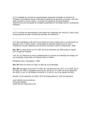 § 1º A validade do contrato de aprendizagem pressupõe anotação na Carteira de
Trabalho e Previdência Social, matrícula e freqüência do aprendiz na escola, caso não
haja concluído o ensino médio, e inscrição em programa de aprendizagem
desenvolvido sob orientação de entidade qualificada em formação técnico- profissional
metódica.

......................................................................................

§ 3º O contrato de aprendizagem não poderá ser estipulado por mais de 2 (dois) anos,
exceto quando se tratar de aprendiz portador de deficiência.

......................................................................................

§ 7º Nas localidades onde não houver oferta de ensino médio para o cumprimento do
disposto no § 1º deste artigo, a contratação do aprendiz poderá ocorrer sem a
freqüência à escola, desde que ele já tenha concluído o ensino fundamental". (NR)

Art. 20º O artigo 82 da Lei nº 9.394, de 20 de dezembro de 1996, passa a vigorar
com a seguinte redação:

"Art. 82. Os sistemas de ensino estabelecerão as normas de realização de estágio em
sua jurisdição, observada a lei federal sobre a matéria.

Parágrafo único. (Revogado)." (NR)

Art. 21º Esta Lei entra em vigor na data de sua publicação.

Art. 22º Revogam-se as Leis nº 6.494, de 7 de dezembro de 1977, e nº 8.859, de 23
de março de 1994, o parágrafo único do art. 82 da Lei nº 9.394, de 20 de dezembro
de 1996, e o art. 6º da Medida Provisória nº 2.164-41, de 24 de agosto de 2001.

Brasília, 25 de setembro de 2008; 187º da Independência e 120º da República.

LUIZ INÁCIO LULA DA SILVA
Fernando Haddad
André Peixoto Figueiredo Lima
 
