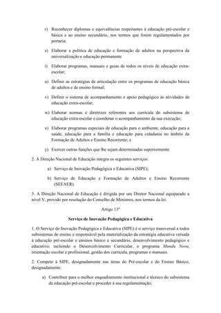 r) Reconhecer diplomas e equivalências respeitantes à educação pré-escolar e
básica e ao ensino secundário, nos termos que forem regulamentados por
portaria;
s) Elaborar a política de educação e formação de adultos na perspectiva da
universalização e educação permanente
t) Elaborar programas, manuais e guias de todos os níveis de educação extraescolar;
u) Definir as estratégias de articulação entre os programas de educação básica
de adultos e de ensino formal;
v) Definir o sistema de acompanhamento e apoio pedagógico às atividades de
educação extra-escolar;
w) Elaborar normas e diretrizes referentes aos curricula do subsistema de
educação extra-escolar e coordenar o acompanhamento da sua execução;
x) Elaborar programas especiais de educação para o ambiente, educação para a
saúde, educação para a família e educação para cidadania no âmbito da
Formação de Adultos e Ensino Recorrente; e
y) Exercer outras funções que lhe sejam determinadas superiormente.
2. A Direção Nacional de Educação integra os seguintes serviços:
a) Serviço de Inovação Pedagógica e Educativa (SIPE);
b) Serviço de Educação e Formação de Adultos e Ensino Recorrente
(SEFAER).
3. A Direção Nacional de Educação é dirigida por um Diretor Nacional equiparado a
nível V, provido por resolução do Conselho de Ministros, nos termos da lei.
Artigo 13º
Serviço de Inovação Pedagógica e Educativa
1. O Serviço de Inovação Pedagógica e Educativa (SIPE) é o serviço transversal a todos
subsistemas de ensino e responsável pela materialização da estratégia educativa versada
à educação pré-escolar e ensinos básico e secundário, desenvolvimento pedagógico e
educativo, incluindo o Desenvolvimento Curricular, o programa Mundu Novu,
orientação escolar e profissional, gestão dos curricula, programas e manuais.
2. Compete à SIPE, designadamente nas áreas do Pré-escolar e do Ensino Básico,
designadamente:
a) Contribuir para o melhor enquadramento institucional e técnico do subsistema
de educação pré-escolar e proceder à sua regulamentação;

 