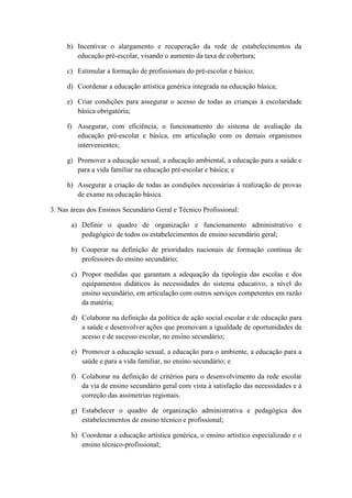 b) Incentivar o alargamento e recuperação da rede de estabelecimentos da
educação pré-escolar, visando o aumento da taxa de cobertura;
c) Estimular a formação de profissionais do pré-escolar e básico;
d) Coordenar a educação artística genérica integrada na educação básica;
e) Criar condições para assegurar o acesso de todas as crianças à escolaridade
básica obrigatória;
f) Assegurar, com eficiência, o funcionamento do sistema de avaliação da
educação pré-escolar e básica, em articulação com os demais organismos
intervenientes;
g) Promover a educação sexual, a educação ambiental, a educação para a saúde e
para a vida familiar na educação pré-escolar e básica; e
h) Assegurar a criação de todas as condições necessárias à realização de provas
de exame na educação básica.
3. Nas áreas dos Ensinos Secundário Geral e Técnico Profissional:
a) Definir o quadro de organização e funcionamento administrativo e
pedagógico de todos os estabelecimentos de ensino secundário geral;
b) Cooperar na definição de prioridades nacionais de formação contínua de
professores do ensino secundário;
c) Propor medidas que garantam a adequação da tipologia das escolas e dos
equipamentos didáticos às necessidades do sistema educativo, a nível do
ensino secundário, em articulação com outros serviços competentes em razão
da matéria;
d) Colaborar na definição da política de ação social escolar e de educação para
a saúde e desenvolver ações que promovam a igualdade de oportunidades de
acesso e de sucesso escolar, no ensino secundário;
e) Promover a educação sexual, a educação para o ambiente, a educação para a
saúde e para a vida familiar, no ensino secundário; e
f) Colaborar na definição de critérios para o desenvolvimento da rede escolar
da via de ensino secundário geral com vista à satisfação das necessidades e à
correção das assimetrias regionais.
g) Estabelecer o quadro de organização administrativa e pedagógica dos
estabelecimentos de ensino técnico e profissional;
h) Coordenar a educação artística genérica, o ensino artístico especializado e o
ensino técnico-profissional;

 