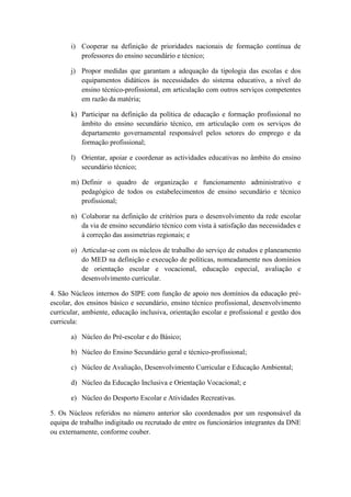 i) Cooperar na definição de prioridades nacionais de formação contínua de
professores do ensino secundário e técnico;
j) Propor medidas que garantam a adequação da tipologia das escolas e dos
equipamentos didáticos às necessidades do sistema educativo, a nível do
ensino técnico-profissional, em articulação com outros serviços competentes
em razão da matéria;
k) Participar na definição da política de educação e formação profissional no
âmbito do ensino secundário técnico, em articulação com os serviços do
departamento governamental responsável pelos setores do emprego e da
formação profissional;
l) Orientar, apoiar e coordenar as actividades educativas no âmbito do ensino
secundário técnico;
m) Definir o quadro de organização e funcionamento administrativo e
pedagógico de todos os estabelecimentos de ensino secundário e técnico
profissional;
n) Colaborar na definição de critérios para o desenvolvimento da rede escolar
da via de ensino secundário técnico com vista à satisfação das necessidades e
à correção das assimetrias regionais; e
o) Articular-se com os núcleos de trabalho do serviço de estudos e planeamento
do MED na definição e execução de políticas, nomeadamente nos domínios
de orientação escolar e vocacional, educação especial, avaliação e
desenvolvimento curricular.
4. São Núcleos internos do SIPE com função de apoio nos domínios da educação préescolar, dos ensinos básico e secundário, ensino técnico profissional, desenvolvimento
curricular, ambiente, educação inclusiva, orientação escolar e profissional e gestão dos
curricula:
a) Núcleo do Pré-escolar e do Básico;
b) Núcleo do Ensino Secundário geral e técnico-profissional;
c) Núcleo de Avaliação, Desenvolvimento Curricular e Educação Ambiental;
d) Núcleo da Educação Inclusiva e Orientação Vocacional; e
e) Núcleo do Desporto Escolar e Atividades Recreativas.
5. Os Núcleos referidos no número anterior são coordenados por um responsável da
equipa de trabalho indigitado ou recrutado de entre os funcionários integrantes da DNE
ou externamente, conforme couber.

 
