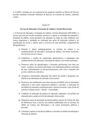 6. O SIPE é dirigido por um responsável da equipa de trabalho ou Diretor de Serviço
provido mediante Comissão Ordinária de Serviço ou Contrato de Gestão, conforme
couber.

Artigo 14°
Serviço de Educação e Formação de Adultos e Ensino Recorrente
1. O Serviço de Educação e Formação de Adultos e Ensino Recorrente (SEFAER) é o
serviço que tem por missão coordenar, promover e apoiar as atividades de educação e
formação de adultos, numa perspetiva de educação ao longo da vida, colaborar com
outros organismos e entidades na realização das ações de promoção cultural e de
qualificação de jovens e adultos para o exercício de uma profissão, competindo-lhe
designadamente:
a) Orientar e apoiar pedagogicamente os círculos de cultura e os
estabelecimentos de educação e formação de adultos e de ensino recorrente,
dos diversos níveis e ramos;
b) Estabelecer o quadro de organização administrativa e pedagógica dos
estabelecimentos de educação e formação de adultos e de ensino recorrente;
c) Promover ações de aprendizagem e formação profissional com base em
micro – projetos, em estreita articulação com instituições públicas e privadas
da área, nomeadamente as não-governamentais, com vista à inserção dos
jovens e adultos na vida ativa;
d) Assegurar a permanente adequação dos planos de estudo e programas aos
objetivos do subsistema de educação extra-escolar;
e) Promover, em colaboração com outros serviços do MED, com as instituições
educativas e com outros organismos públicos e privados, a realização de
atividades de animação comunitária para o desenvolvimento, como forma de
estreitar a relação escola – família – comunidade;
f) Colaborar na definição da política de educação ambiental e da política de
educação para a saúde ao nível da educação extra-escolar;
g) Dinamizar ações de promoção da leitura pública através do reforço da rede
de bibliotecas fixas e móveis, em estreita colaboração com os serviços do
MED, da Cultura, dos Municípios e de outras instituições públicas e
privadas;
h) Estimular e apoiar as iniciativas públicas e privadas no âmbito da educação e
formação de adultos;

 