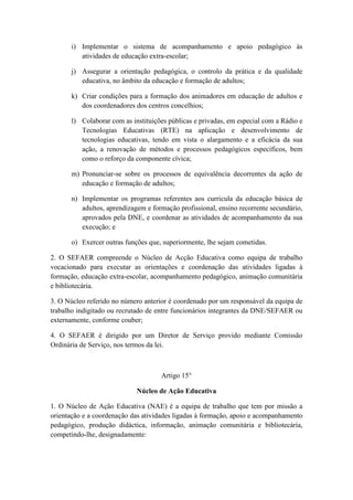 i) Implementar o sistema de acompanhamento e apoio pedagógico às
atividades de educação extra-escolar;
j) Assegurar a orientação pedagógica, o controlo da prática e da qualidade
educativa, no âmbito da educação e formação de adultos;
k) Criar condições para a formação dos animadores em educação de adultos e
dos coordenadores dos centros concelhios;
l) Colaborar com as instituições públicas e privadas, em especial com a Rádio e
Tecnologias Educativas (RTE) na aplicação e desenvolvimento de
tecnologias educativas, tendo em vista o alargamento e a eficácia da sua
ação, a renovação de métodos e processos pedagógicos específicos, bem
como o reforço da componente cívica;
m) Pronunciar-se sobre os processos de equivalência decorrentes da ação de
educação e formação de adultos;
n) Implementar os programas referentes aos curricula da educação básica de
adultos, aprendizagem e formação profissional, ensino recorrente secundário,
aprovados pela DNE, e coordenar as atividades de acompanhamento da sua
execução; e
o) Exercer outras funções que, superiormente, lhe sejam cometidas.
2. O SEFAER compreende o Núcleo de Acção Educativa como equipa de trabalho
vocacionado para executar as orientações e coordenação das atividades ligadas à
formação, educação extra-escolar, acompanhamento pedagógico, animação comunitária
e bibliotecária.
3. O Núcleo referido no número anterior é coordenado por um responsável da equipa de
trabalho indigitado ou recrutado de entre funcionários integrantes da DNE/SEFAER ou
externamente, conforme couber;
4. O SEFAER é dirigido por um Diretor de Serviço provido mediante Comissão
Ordinária de Serviço, nos termos da lei.

Artigo 15°
Núcleo de Ação Educativa
1. O Núcleo de Ação Educativa (NAE) é a equipa de trabalho que tem por missão a
orientação e a coordenação das atividades ligadas à formação, apoio e acompanhamento
pedagógico, produção didáctica, informação, animação comunitária e bibliotecária,
competindo-lhe, designadamente:

 