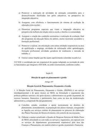 a) Promover a realização de atividades de animação comunitária para o
desenvolvimento focalizadas nos polos educativos, na perspectiva de
integração educativa;
b) Assegurar, com eficiência, o funcionamento do sistema de avaliação da
educação extra-escolar;
c) Dinamizar programas especiais que visam a integração educativa na
perspetiva da melhoria da relação entre a escola, a família e a comunidade;
d) Assegurar a criação das condições necessárias à realização de avaliação final
dos programas da educação básica de adultos, ensino recorrente secundário e
formação profissional;
e) Promover e realizar, em articulação com outras entidades responsáveis na área
de qualificação e emprego, atividades de informação sobre aprendizagem,
formação profissional, atividades geradoras de rendimento e mercado de
trabalho; e
f) Exercer outras funções que lhe sejam superiormente cometidas ou pela Lei.
2.O NAE é coordenado por um responsável de equipa indigitado ou recrutado de entre
os funcionários que integram o SEFAER, ou então externamente, conforme couber.

Seção II
Direção de apoio ao planeamento e gestão
Artigo 16º
Direção Geral de Planeamento, Orçamento e Gestão
1. A Direção Geral de Planeamento, Orçamento e Gestão, (DGPOG) é um serviço
interdepartamental e de apoio técnico ao MED, na formulação e seguimento das
políticas públicas setoriais e de apoio técnico e administrativo na gestão orçamental, de
recursos humanos, financeiros e patrimoniais, bem como na área da modernização
administrativa, competindo-lhe designadamente:
a) Conceber, estudar, coordenar e apoiar tecnicamente no domínio do
planeamento, nomeadamente, na preparação dos planos trianuais, assegurando
as ligações aos serviços centrais de planeamento no processo de elaboração
dos Planos Nacionais de Desenvolvimento e de controlo da sua execução;
b) Elaborar e manter actualizado o Quadro de Despesas Setoriais de Médio Prazo
do MED, articulando-se com todos os serviços e organismos, em especial com
os serviços do departamento governamental responsável pela área das
Finanças e Planeamento, em matéria relativa à gestão orçamental e financeira;

 