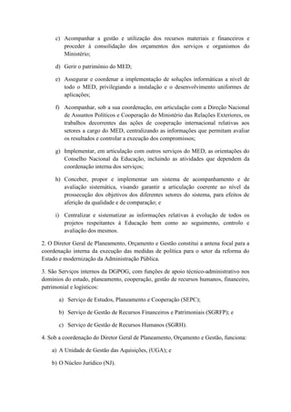 c) Acompanhar a gestão e utilização dos recursos materiais e financeiros e
proceder à consolidação dos orçamentos dos serviços e organismos do
Ministério;
d) Gerir o património do MED;
e) Assegurar e coordenar a implementação de soluções informáticas a nível de
todo o MED, privilegiando a instalação e o desenvolvimento uniformes de
aplicações;
f) Acompanhar, sob a sua coordenação, em articulação com a Direção Nacional
de Assuntos Políticos e Cooperação do Ministério das Relações Exteriores, os
trabalhos decorrentes das ações de cooperação internacional relativas aos
setores a cargo do MED, centralizando as informações que permitam avaliar
os resultados e controlar a execução dos compromissos;
g) Implementar, em articulação com outros serviços do MED, as orientações do
Conselho Nacional da Educação, incluindo as atividades que dependem da
coordenação interna dos serviços;
h) Conceber, propor e implementar um sistema de acompanhamento e de
avaliação sistemática, visando garantir a articulação coerente ao nível da
prossecução dos objetivos dos diferentes setores do sistema, para efeitos de
aferição da qualidade e de comparação; e
i) Centralizar e sistematizar as informações relativas à evolução de todos os
projetos respeitantes à Educação bem como ao seguimento, controlo e
avaliação dos mesmos.
2. O Diretor Geral de Planeamento, Orçamento e Gestão constitui a antena focal para a
coordenação interna da execução das medidas de política para o setor da reforma do
Estado e modernização da Administração Pública.
3. São Serviços internos da DGPOG, com funções de apoio técnico-administrativo nos
domínios do estudo, planeamento, cooperação, gestão de recursos humanos, financeiro,
patrimonial e logísticos:
a) Serviço de Estudos, Planeamento e Cooperação (SEPC);
b) Serviço de Gestão de Recursos Financeiros e Patrimoniais (SGRFP); e
c) Serviço de Gestão de Recursos Humanos (SGRH).
4. Sob a coordenação do Diretor Geral de Planeamento, Orçamento e Gestão, funciona:
a) A Unidade de Gestão das Aquisições, (UGA); e
b) O Núcleo Jurídico (NJ).

 