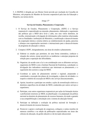 5. A DGPOG é dirigida por um Diretor Geral provido por resolução do Conselho de
Ministros, sob proposta do Membro do Governo responsável pela área da Educação e
Desporto, nos termos da lei.
Artigo 17º
Serviço de Estudos, Planeamento e Cooperação
1. O Serviço de Estudos, Planeamento e Cooperação, (SEPC) é o Serviço
responsável e especializado na conceção, planeamento, elaboração e seguimento
das políticas que o MED deve levar a cabo, nos seus vários domínios, de
recolha, sistematização e divulgação de informações sobre matérias relacionadas
com as finalidades e atribuições do Ministério, a mobilização e desenvolvimento
da cooperação interna e externa relativa ao estabelecimento de ajudas, parcerias
e alianças com organizações nacionais e internacionais para o desenvolvimento
de programas de educação e ciência.
2. Compete à SEPC, designadamente, nas áreas de estudos e planeamento:
a) Elaborar os estudos que permitem, de uma forma sistemática, conhecer a
situação dos setores, tornar percetíveis as tendências e antecipar propostas de
solução para a superação das dificuldades;
b) Organizar, de acordo com a Lei e em coordenação com os diferentes serviços,
organismos do MED e com o Instituto Nacional de Estatísticas, a produção e a
divulgação dos indicadores estatísticos que interessam ao planeamento, e o
seguimento dos sectores a cargo do MED;
c) Coordenar as ações de planeamento setorial e regional, preparando e
controlando a execução dos planos de investigação, o plano de atividades e o
respetivo relatório de execução do MED e dos serviços desconcentrados;
d) Apoiar, incentivar e participar em estudos e ações de normalização relativos a
domínios específicos da atividade do MED, conduzidos por outros serviços e
organismos;
e) Participar, com outros organismos responsáveis por ações de formação técnica
e profissional exteriores ao MED, na planificação e na preparação da política
nacional no domínio do planeamento de recursos humanos, de modo a garantir
a sua compatibilização e articulação com o sistema de educação formal;
f) Participar na definição e avaliação da política nacional de formação e
desenvolvimento de recursos humanos;
g) Promover e apoiar a realização de congressos, colóquios e outras reuniões de
natureza científica e na edição de publicações especializadas nas áreas das
ciências da educação, da gestão educativa e da inovação educacional;

 