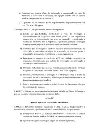 h) Organizar um sistema eficaz de informação e comunicação no seio do
Ministério e deste com a sociedade, em ligação estreita com os demais
serviços e organismos vocacionados; e
i) O que mais lhe for cometido por lei ou pelo membro do governo responsável
pela Educação e Desporto.
3. Compete ao SEPC, designadamente, na área de cooperação:
a) Estudar as possibilidades, modalidades e vias de promoção e
desenvolvimento da cooperação com outros países e com organismos
estrangeiros ou internacionais, no setor da educação, centralizando a
informação necessária para a preparação, seguimento, controlo e avaliação
dos programas e projetos de assistência técnica e financeira externa;
b) Contribuir para a definição de objetivos anuais ou plurianuais em matéria de
cooperação e estabelecer estratégias de ação tendo em conta os países e
organizações considerados prioritários e os meios necessários;
c) Representar ou assegurar as relações do MED com entidades estrangeiras ou
organismos internacionais, em matéria de cooperação, em articulação e
coordenação com o ministério;
d) Preparar a participação do MED nas reuniões das comissões mistas previstas
no quadro de convenções ou acordos de que Cabo Verde seja parte;
e) Proceder, periodicamente, à avaliação e à informação sobre o estado da
cooperação do MED, favorecendo a introdução de medidas corretoras e ou
dinamizadoras dessa cooperação; e
f) Exercer as demais competências e atribuições que lhe forem cometidas por
lei ou por decisão superior.
4. O SEPC é dirigido por um responsável de equipa de trabalho ou Diretor de Serviço e
provido mediante Comissão Ordinária, nos termos da lei.
Artigo 18º
Serviço de Gestão Financeira e Patrimonial
1. O Serviço de Gestão Financeira e Patrimonial (SGFP) é o serviço de apoio relativo a
administração, financeira e património do MED, competindo-lhe, designadamente:
a) Desempenhar funções de natureza administrativa e financeira de caráter
comum aos diversos serviços do MED, em coordenação com os mesmos;
b) Apoiar a definição das principais opções em matéria orçamental;

 