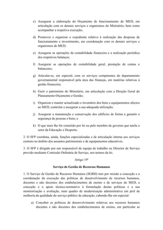 c) Assegurar a elaboração do Orçamento de funcionamento do MED, em
articulação com os demais serviços e organismos do Ministério, bem como
acompanhar a respetiva execução;
d) Promover e organizar o expediente relativo à realização das despesas de
funcionamento e investimento, em coordenação com os demais serviços e
organismos do MED;
e) Assegurar as operações de contabilidade financeira e a realização periódica
dos respetivos balanços;
f) Assegurar as operações de contabilidade geral, prestação de contas e
balancetes;
g) Articular-se, em especial, com os serviços competentes do departamento
governamental responsável pela área das finanças, em matérias relativas à
gestão financeira;
h) Gerir o património do Ministério, em articulação com a Direção Geral do
Planeamento Orçamento e Gestão;
i) Organizar e manter actualizado o inventário dos bens e equipamentos afectos
ao MED, controlar e assegurar a sua adequada utilização;
j) Assegurar a manutenção e conservação dos edifícios de forma a garantir a
segurança de pessoas e bens; e
k) O que mais lhe for cometido por lei ou pelo membro de governo que tutela o
setor da Educação e Desporto.
2. O SFP coordena, ainda, funções especializadas e de articulação interna aos serviços
centrais no âmbito dos assuntos patrimoniais e de equipamentos educativos.
3. O SFP é dirigido por um responsável de equipa de trabalho ou Director de Serviço
provido mediante Comissão Ordinária de Serviço, nos termos da lei.
Artigo 19º
Serviço de Gestão de Recursos Humanos
1. O Serviço de Gestão de Recursos Humanos (SGRH) tem por missão a conceção e a
coordenação da execução das políticas de desenvolvimento de recursos humanos,
docentes e não docentes dos estabelecimentos de ensino e de serviços do MED, a
conceção e o apoio técnico-normativo à formulação destas políticas e a sua
monitorização e avaliação, num quadro de modernização administrativa em prol da
melhoria da qualidade do serviço público de educação, cabendo-lhe em especial:
a) Conceber as políticas de desenvolvimento relativas aos recursos humanos
docentes e não docentes dos estabelecimentos de ensino, em particular as

 