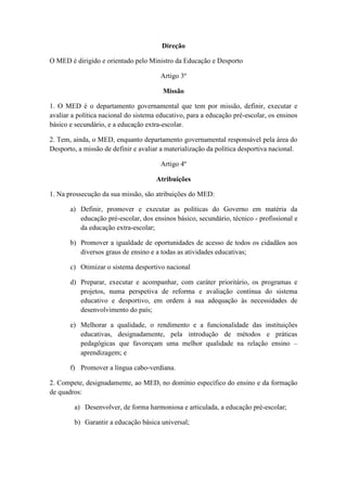 Direção
O MED é dirigido e orientado pelo Ministro da Educação e Desporto
Artigo 3º
Missão
1. O MED é o departamento governamental que tem por missão, definir, executar e
avaliar a política nacional do sistema educativo, para a educação pré-escolar, os ensinos
básico e secundário, e a educação extra-escolar.
2. Tem, ainda, o MED, enquanto departamento governamental responsável pela área do
Desporto, a missão de definir e avaliar a materialização da política desportiva nacional.
Artigo 4º
Atribuições
1. Na prossecução da sua missão, são atribuições do MED:
a) Definir, promover e executar as políticas do Governo em matéria da
educação pré-escolar, dos ensinos básico, secundário, técnico - profissional e
da educação extra-escolar;
b) Promover a igualdade de oportunidades de acesso de todos os cidadãos aos
diversos graus de ensino e a todas as atividades educativas;
c) Otimizar o sistema desportivo nacional
d) Preparar, executar e acompanhar, com caráter prioritário, os programas e
projetos, numa perspetiva de reforma e avaliação contínua do sistema
educativo e desportivo, em ordem à sua adequação às necessidades de
desenvolvimento do país;
e) Melhorar a qualidade, o rendimento e a funcionalidade das instituições
educativas, designadamente, pela introdução de métodos e práticas
pedagógicas que favoreçam uma melhor qualidade na relação ensino –
aprendizagem; e
f) Promover a língua cabo-verdiana.
2. Compete, designadamente, ao MED, no domínio específico do ensino e da formação
de quadros:
a) Desenvolver, de forma harmoniosa e articulada, a educação pré-escolar;
b) Garantir a educação básica universal;

 