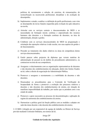 políticas de recrutamento e seleção, de carreiras, de remunerações, de
reclassificação ou reconversão profissional, disciplinar e de avaliação de
desempenho;
b) Implementar o estudo, a análise e a definição de perfis profissionais, com vista
ao desempenho de novas funções requeridas pela evolução da ação educativa
na escola;
c) Articular com os serviços centrais e desconcentrados do MED e as
necessidades de formação inicial, contínua e especializada dos recursos
humanos não docentes e a formação contínua de docentes, na área de
administração, direção e gestão;
d) Colaborar com os serviços desconcentrados do MED na programação e
orientação das operações relativas à rede escolar, nos seus aspetos de gestão e
de funcionamento;
e) Proceder ao tratamento dos dados relativos às áreas de competência destes
serviços desconcentrados;
f) Emitir parecer sobre projectos de diplomas que versem matérias de
administração de pessoal ou do âmbito do procedimento administrativo, ou
contencioso na área da sua competência;
g) Assegurar o relacionamento com as organizações representativas de docentes
e não docentes dos estabelecimentos de educação, dentro dos limites fixados
na lei, sobre o direito de negociação da Administração Pública;
h) Promover e assegurar o recrutamento e a mobilidade de docentes e não
docentes;
i) Desencadear os procedimentos para a Comissão de Verificação de
Incapacidade de forma a promover a avaliação dos processos relativos a
docentes e não docentes dos estabelecimentos de ensino, em situação de
manifesta impossibilidade de trabalho, por razões que se prendem com o seu
estado de saúde;
j) Promover o apoio necessário ao processo de descentralização e aplicação do
regime de autonomia dos estabelecimentos de ensino;
k) Harmonizar a política geral da função pública com as medidas a adoptar em
sede das áreas docente e não docente dos estabelecimentos de ensino;
2. O SRH é dirigido por um responsável de equipa de trabalho ou Diretor de Serviço
provido mediante Comissão Ordinária, nos termos da lei.
Artigo 20º
Unidade de Gestão das Aquisições

 