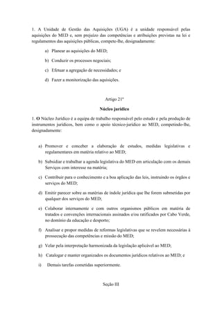 1. A Unidade de Gestão das Aquisições (UGA) é a unidade responsável pelas
aquisições do MED e, sem prejuízo das competências e atribuições previstas na lei e
regulamentos das aquisições públicas, compete-lhe, designadamente:
a) Planear as aquisições do MED;
b) Conduzir os processos negociais;
c) Efetuar a agregação de necessidades; e
d) Fazer a monitorização das aquisições.

Artigo 21º
Núcleo jurídico
1. O Núcleo Jurídico é a equipa de trabalho responsável pelo estudo e pela produção de
instrumentos jurídicos, bem como o apoio técnico-jurídico ao MED, competindo-lhe,
designadamente:

a) Promover e conceber a elaboração de estudos, medidas legislativas e
regulamentares em matéria relativo ao MED;
b) Subsidiar e trabalhar a agenda legislativa do MED em articulação com os demais
Serviços com interesse na matéria;
c) Contribuir para o conhecimento e a boa aplicação das leis, instruindo os órgãos e
serviços do MED;
d) Emitir parecer sobre as matérias de índole jurídica que lhe forem submetidas por
qualquer dos serviços do MED;
e) Colaborar internamente e com outros organismos públicos em matéria de
tratados e convenções internacionais assinados e/ou ratificados por Cabo Verde,
no domínio da educação e desporto;
f) Analisar e propor medidas de reformas legislativas que se revelem necessárias à
prossecução das competências e missão do MED;
g) Velar pela interpretação harmonizada da legislação aplicável ao MED;
h) Catalogar e manter organizados os documentos jurídicos relativos ao MED; e
i)

Demais tarefas cometidas superiormente.

Seção III

 