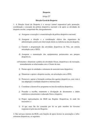 Desporto
Artigo 22°
Direção Geral do Desporto
1. A Direção Geral do Desporto é o serviço central responsável pela promoção,
coordenação e execução da política desportiva nacional e de apoio as atividades do
desporto escolar, competindo-lhe, designadamente:
a) Assegurar a execução e a materialização da política desportiva nacional;
b) Assegurar a direção e a coordenação efetiva dos organismos da
administração central com intervenção direta ou indireta na área do desporto;
c) Garantir a programação das atividades desportivas do País, em estreita
articulação com o MED;
d) Assegurar a manutenção dos equipamentos pertencentes aos parques
desportivos;
e) Fomentar e dinamizar a prática de atividades físicas, desportivas e de recreação,
nomeadamente as relacionadas com o Cluster do mar;
f) Prestar apoio às entidades e estruturas do associativismo desportivo;
g) Dinamizar e apoiar o desporto escolar, em articulação com a DNE;
h) Promover e apoiar a formação contínua dos agentes desportivos, com vista à
sua adaptação à realidade desportiva internacional;
i) Coordenar e desenvolver programas na área da medicina desportiva;
j) Proceder a recolha, tratamento e divulgação de documentos e dados
estatísticos concernentes à educação física e desporto;
k) Propor representações da DGD nas Regiões Desportivas, lá onde for
necessário; e
l)

O que mais lhe for cometido por lei ou pelo membro do Governo
responsável pela área do Desporto.

2. São serviços internos da DGD, com funções de apoio técnico às associações e infraestruturas desportivas, os seguintes:

 