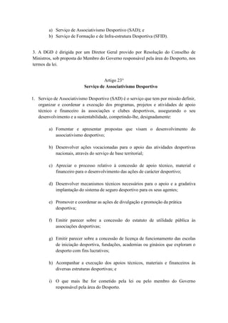 a) Serviço de Associativismo Desportivo (SAD); e
b) Serviço de Formação e de Infra-estrutura Desportiva (SFID).

3. A DGD é dirigida por um Diretor Geral provido por Resolução do Conselho de
Ministros, sob proposta do Membro do Governo responsável pela área do Desporto, nos
termos da lei.

Artigo 23°
Serviço de Associativismo Desportivo
1. Serviço de Associativismo Desportivo (SAD) é o serviço que tem por missão definir,
organizar e coordenar a execução dos programas, projetos e atividades de apoio
técnico e financeiro às associações e clubes desportivos, assegurando o seu
desenvolvimento e a sustentabilidade, competindo-lhe, designadamente:
a) Fomentar e apresentar propostas que visam o desenvolvimento do
associativismo desportivo;
b) Desenvolver ações vocacionadas para o apoio das atividades desportivas
nacionais, através do serviço de base territorial;
c) Apreciar o processo relativo à concessão de apoio técnico, material e
financeiro para o desenvolvimento das ações de carácter desportivo;
d) Desenvolver mecanismos técnicos necessários para o apoio e a gradativa
implantação do sistema de seguro desportivo para os seus agentes;
e) Promover e coordenar as ações de divulgação e promoção da prática
desportiva;
f) Emitir parecer sobre a concessão do estatuto de utilidade pública às
associações desportivas;
g) Emitir parecer sobre a concessão de licença de funcionamento das escolas
de iniciação desportiva, fundações, academias ou ginásios que exploram o
desporto com fins lucrativos;
h) Acompanhar a execução dos apoios técnicos, materiais e financeiros às
diversas estruturas desportivas; e
i) O que mais lhe for cometido pela lei ou pelo membro do Governo
responsável pela área do Desporto.

 