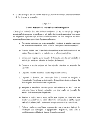 2. O SAD é dirigido por um Diretor de Serviço provido mediante Comissão Ordinária
de Serviço, nos termos da lei.

Artigo 24 °
Serviço de Formação e de Infra-estrutura Desportiva
1. Serviço de Formação e de Infra-estrutura Desportiva (SFID) é o serviço que tem por
missão definir, organizar e coordenar as atividades de formação desportiva bem como
os programas e projetos que visam o desenvolvimento da rede integrada de infraestruturas desportivas, competindo-lhe, designadamente:
a) Apresentar propostas que visam enquadrar, coordenar e regular o percurso
dos praticantes desportivos, desde a fase de formação até à alta competição;
b) Elaborar estudos com a finalidade de determinar as necessidades técnicas na
área do Desporto e propor as medidas que se julguem necessárias;
c) Impulsionar, propor e apoiar modelos de formação junto das universidades e
instituições públicas e privadas no domínio do Desporto;
d) Fomentar e apoiar projetos de investigação científica no domínio do
Desporto;
e) Organizar e manter atualizada a Carta Desportiva Nacional;
f) Organizar e publicar, em articulação com o Núcleo de Imagem e
Comunicação Estratégica, as informações de suporte ao desenvolvimento da
rede integrada de infra-estruturas desportivas;
g) Assegurar a articulação dos serviços de base territorial do MED com as
autarquias locais e demais entidades com intervenção na execução da
política de infra-estruturas desportivas;
h) Analisar e emitir parecer sobre mérito dos projetos de construção das
instalações desportivas que forem submetidos à apreciação da DGD e prestar
apoio técnico às entidades promotoras, sempre que se revelar conveniente;
i) Elaborar estudos em matéria de programação, caracterização e tipologia de
construção das instalações e equipamentos desportivos, com vista a
satisfazer as necessidades do sistema desportivo nacional;

 