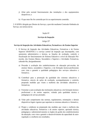 j) Zelar pelo normal funcionamento das instalações e dos equipamentos
desportivos; e
k) O que mais lhe for cometido por lei ou superiormente cometido.
2. O SFID é dirigido por Diretor de Serviço, e provido mediante Comissão Ordinária de
Serviço, nos termos da lei.

Seção IV
Serviços de Inspeção
Artigo 25º
Serviço de Inspeção das Atividades Educativas, Formativas e de Ensino Superior
1. O Serviço de Inspeção das Atividades Educativas, Formativas e de Ensino
Superior (SIAEFES) é o serviço central de inspeção que desempenha, com
autonomia administrativa e técnica, as funções de avaliação, controlo e
fiscalização do funcionamento do Sistema Educativo a nível da Educação Préescolar, dos Ensinos Básico, Secundário e Superior e Atividades Formativas,
cabendo-lhe, designadamente:
a) Proceder à avaliação dos estabelecimentos de educação pré-escolar, de
ensinos básico, secundário e Superior, e da formação técnico-profissional,
com vista a garantir a qualidade pedagógica dos serviços educativo e
formativo;
b) Contribuir para a promoção da qualidade dos sistemas educativos e
formativo, através de ações de avaliação, acompanhamento e controlo,
propondo medidas que visam a melhoria das atividades educativas e
formativas;
c) Fomentar a auto-avaliação das instituições educativas e de formação técnicoprofissional e de ensino superior, velando pela qualidade técnica e
pedagógica do serviço prestado;
d) Velar pelo cumprimento das normas, regulamentos, orientações e demais
dispositivos legais vigentes que suportam os sistemas educativo e formativo;
e) Propor e colaborar na preparação das medidas que visam a melhoria das
atividades educativas, formativas e de ensino superior, apoiando técnica,
pedagógica e administrativamente os órgãos de gestão dos estabelecimentos
da educação, com vista a garantir o desenvolvimento da capacidade de autoregulação e a melhoria nos resultados;

 