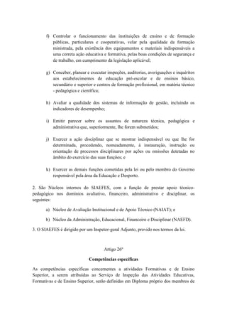f) Controlar o funcionamento das instituições de ensino e de formação
públicas, particulares e cooperativas, velar pela qualidade da formação
ministrada, pela existência dos equipamentos e materiais indispensáveis a
uma correta ação educativa e formativa, pelas boas condições de segurança e
de trabalho, em cumprimento da legislação aplicável;
g) Conceber, planear e executar inspeções, auditorias, averiguações e inquéritos
aos estabelecimentos de educação pré-escolar e de ensinos básico,
secundário e superior e centros de formação profissional, em matéria técnico
- pedagógica e científica;
h) Avaliar a qualidade dos sistemas de informação de gestão, incluindo os
indicadores de desempenho;
i) Emitir parecer sobre os assuntos de natureza técnica, pedagógica e
administrativa que, superiormente, lhe forem submetidos;
j) Exercer a ação disciplinar que se mostrar indispensável ou que lhe for
determinada, procedendo, nomeadamente, à instauração, instrução ou
orientação de processos disciplinares por ações ou omissões detetadas no
âmbito do exercício das suas funções; e
k) Exercer as demais funções cometidas pela lei ou pelo membro do Governo
responsável pela área da Educação e Desporto.
2. São Núcleos internos do SIAEFES, com a função de prestar apoio técnicopedagógico nos domínios avaliativo, financeiro, administrativo e disciplinar, os
seguintes:
a) Núcleo de Avaliação Institucional e de Apoio Técnico (NAIAT); e
b) Núcleo da Administração, Educacional, Financeiro e Disciplinar (NAEFD).
3. O SIAEFES é dirigido por um Inspetor-geral Adjunto, provido nos termos da lei.

Artigo 26º
Competências específicas
As competências específicas concernentes a atividades Formativas e de Ensino
Superior, a serem atribuídas ao Serviço de Inspeção das Atividades Educativas,
Formativas e de Ensino Superior, serão definidas em Diploma próprio dos membros de

 
