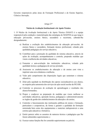 Governo responsáveis pelas áreas de Formação Profissional e de Ensino Superior,
Ciência e Inovação.

Artigo 27°
Núcleo de Avaliação Institucional e de Apoio Técnico
1. O Núcleo da Avaliação Institucional e de Apoio Técnico (NAIAT) é a equipa
responsável pela condução e materialização das estratégias do SIAEFES no que tange à
educação pré-escolar, ensinos básico, secundário e recorrente, cabendo-lhe
designadamente:
a) Realizar a avaliação dos estabelecimentos de educação pré-escolar, de
ensinos básico e secundário, formação técnico profissional, velando pela
qualidade pedagógica do serviço educativo;
b) Contribuir para a promoção da qualidade do sistema educativo, através de
ações de avaliação, acompanhamento e controlo, propondo medidas que
visem a melhoria das atividades educativas;
c) Fomentar a auto-avaliação das instituições educativas, velando pela
qualidade técnica e pedagógica do serviço prestado;
d) Assessorar os estabelecimentos da educação e de ensino com vista a
imprimir uma nova dinâmica e melhoria;
e) Velar pelo cumprimento das disposições legais que sustentam o sistema
educativo;
f) Zelar pela equidade na distribuição dos apoios socioeducativos aos alunos,
no respeito pela autonomia dos serviços da ação social escolar da FICASE.
g) Controlar os processos de avaliação de aprendizagem e resultados dos
alunos/formandos;
h) Propor e coadjuvar na preparação de medidas que visem melhorar as
actividades educativas, apoiando técnica, pedagógica e administrativamente
os órgãos de gestão dos estabelecimentos da educação e de ensino;
i) Controlar o funcionamento das instituições públicas de ensino e formação,
particulares e cooperativas, de forma a garantir a qualidade da formação
ministrada bem como dos equipamentos e materiais indispensáveis a uma
correta ação educativa e formativa;
j) Emitir parecer sobre os assuntos de natureza técnica e pedagógica que lhe
forem submetidos superiormente; e
k) Exercer outras funções lhe for cometido superiormente ou pela lei.

 