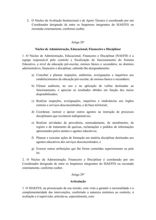 2. O Núcleo da Avaliação Institucional e de Apoio Técnico é coordenado por um
Coordenador designado de entre os Inspetores integrantes do SIAEFES ou
recrutado externamente, conforme couber.

Artigo 28°
Núcleo de Administração, Educacional, Financeiro e Disciplinar
1. O Núcleo de Administração, Educacional, Financeiro e Disciplinar (NAEFD) é a
equipa responsável pelo controlo e fiscalização do funcionamento do Sistema
Educativo, a nível da educação pré-escolar, ensinos básico e secundário, no domínio
administrativo, financeiro e disciplinar, cabendo-lhe designadamente:
a) Conceber e planear inspeções, auditorias, averiguações e inquéritos aos
estabelecimentos da educação pré-escolar, de ensinos básico e secundário;
b) Efetuar auditoria, no uso e na aplicação de verbas destinadas ao
funcionamento, e apreciar os resultados obtidos em função dos meios
disponibilizados;
c) Realizar inspeções, averiguações, inquéritos e sindicâncias aos órgãos
centrais e serviços desconcentrados, e de base territorial;
d) Coordenar, instruir e apoiar outros agentes na instrução de processos
disciplinares que revelarem indispensáveis;
e) Realizar atividades de provedoria, nomeadamente, de atendimento, de
registo e de tratamento de queixas, reclamações e pedidos de informações
apresentados pelos utentes e agentes educativos;
f) Planear e executar ações de formação em matéria disciplinar destinadas aos
agentes educativos dos serviços desconcentrados; e
g) Exercer outras atribuições que lhe forem cometidas superiormente ou pela
lei.
2. O Núcleo da Administração, Financeiro e Disciplinar é coordenado por um
Coordenador designado de entre os Inspetores integrantes do SIAEFES ou recrutado
externamente, conforme couber.
Artigo 29°
Articulação
1. O SIAEFES, na prossecução da sua missão, com vista a garantir a racionalidade e a
complementaridade das intervenções, conferindo a natureza sistémica ao controlo, à
avaliação e à supervisão, articula-se, especialmente, com:

 