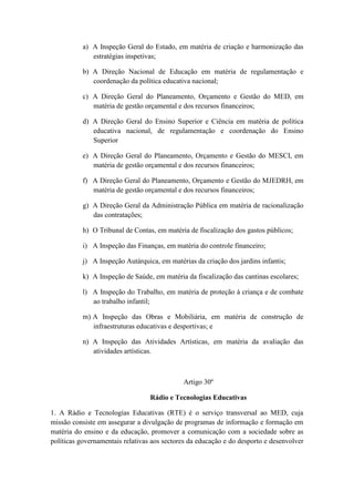 a) A Inspeção Geral do Estado, em matéria de criação e harmonização das
estratégias inspetivas;
b) A Direção Nacional de Educação em matéria de regulamentação e
coordenação da política educativa nacional;
c) A Direção Geral do Planeamento, Orçamento e Gestão do MED, em
matéria de gestão orçamental e dos recursos financeiros;
d) A Direção Geral do Ensino Superior e Ciência em matéria de política
educativa nacional, de regulamentação e coordenação do Ensino
Superior
e) A Direção Geral do Planeamento, Orçamento e Gestão do MESCI, em
matéria de gestão orçamental e dos recursos financeiros;
f) A Direção Geral do Planeamento, Orçamento e Gestão do MJEDRH, em
matéria de gestão orçamental e dos recursos financeiros;
g) A Direção Geral da Administração Pública em matéria de racionalização
das contratações;
h) O Tribunal de Contas, em matéria de fiscalização dos gastos públicos;
i) A Inspeção das Finanças, em matéria do controle financeiro;
j) A Inspeção Autárquica, em matérias da criação dos jardins infantis;
k) A Inspeção de Saúde, em matéria da fiscalização das cantinas escolares;
l) A Inspeção do Trabalho, em matéria de proteção à criança e de combate
ao trabalho infantil;
m) A Inspeção das Obras e Mobiliária, em matéria de construção de
infraestruturas educativas e desportivas; e
n) A Inspeção das Atividades Artísticas, em matéria da avaliação das
atividades artísticas.

Artigo 30º
Rádio e Tecnologias Educativas
1. A Rádio e Tecnologias Educativas (RTE) é o serviço transversal ao MED, cuja
missão consiste em assegurar a divulgação de programas de informação e formação em
matéria do ensino e da educação, promover a comunicação com a sociedade sobre as
políticas governamentais relativas aos sectores da educação e do desporto e desenvolver

 