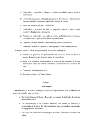 c) Desenvolver, consolidar e alargar o ensino secundário geral e técnico
profissional;
d) Criar condições para a integração progressiva das crianças e adolescentes
com necessidades educativas especiais no sistema de ensino;
e) Incentivar o ensino privado e cooperativo;
f) Desenvolver a educação de base da população jovem e adulta numa
perspetiva de educação permanente;
g) Participar na elaboração e execução da política global de desenvolvimento,
e de capacitação e qualificação dos recursos humanos;
h) Organizar e alargar o âmbito e a natureza da ação social escolar; e
i) Fomentar e incentivar a prática da educação física e do desporto escolar.
3. Compete, ainda ao MED, designadamente, no domínio do Desporto:
a) Promover a igualdade de oportunidades de acesso de todos os atores e
agentes desportivos aos diversos níveis de competição;
b) Velar pela gradativa implementação e promoção do desporto de forma
profissional, tendo em conta as realidades socioeconómicas e culturais do
país;
c) Fomentar a prática desportiva; e
d) Promover o desporto Cabo-verdiano.

Artigo 5 º
Articulações
1. O Ministério da Educação e Desporto articula-se, especialmente, com os Ministérios
responsáveis pelas áreas seguintes:
a) Do Ensino Superior Ciência e Inovação em matéria da definição da política
educativa nacional;
b) Das Infraestruturas e da Economia Marítima, em matéria de formação e
investigação do domínio das ciências náuticas e da construção e manutenção
de equipamentos educativos;
c) Da Saúde, em matéria de educação para a saúde e formação no domínio da
saúde;

 