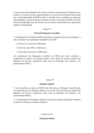 3. Sem prejuízo das atribuições dos serviços centrais e da necessária articulação com os
mesmos, os serviços de base regional podem ter o nível de uma Direção-Geral, desde
que a representatividade do MED na ilha ou concelho assim o justifique ou então que
seja ponderado o desenvolvimento de funções de todo ou em parte do MED, de vários
serviços incorporados num dos serviços ou área destes, determinado pelo regulamento
orgânico correspondente.
Artigo 33º
Níveis de Delegações Concelhias
1. As Delegações Concelhias do MED classificam-se segundo três níveis de categoria, a
saber, tendo por base a população estudantil do concelho:
a) Nível I, com menos de 5.000 alunos
b) Nível II, com 5.000 a 12.000 alunos
c) Nível III, com mais de 12.000 alunos
2.A classificação das Delegações concelhias do MED, por níveis, conforme é
estabelecido no número 1 do presente artigo, é feito através de portaria conjunta dos
Membros do Governo responsáveis pelas áreas da Educação, das Finanças e da
Administração Pública.

Artigo 34º
Delegado-Adjunto
1. Nos Concelhos com mais de 20.000 (vinte mil) alunos, o Delegado Concelhio pode
ser coadjuvado por um Delegado-Adjunto, nos termos a fixar por portaria conjunta dos
Membros do Governo responsáveis pelas áreas da Educação, das Finanças e da
Administração Pública.
2. A remuneração dos Delegados-Adjuntos é fixada por portaria conjunta dos membros
do governo referidos nos números anteriores.

CAPITULO IV
Instituição Pública

 