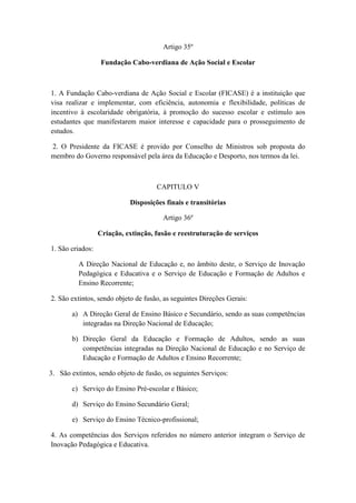 Artigo 35º
Fundação Cabo-verdiana de Ação Social e Escolar

1. A Fundação Cabo-verdiana de Ação Social e Escolar (FICASE) é a instituição que
visa realizar e implementar, com eficiência, autonomia e flexibilidade, políticas de
incentivo à escolaridade obrigatória, à promoção do sucesso escolar e estímulo aos
estudantes que manifestarem maior interesse e capacidade para o prosseguimento de
estudos.
2. O Presidente da FICASE é provido por Conselho de Ministros sob proposta do
membro do Governo responsável pela área da Educação e Desporto, nos termos da lei.

CAPITULO V
Disposições finais e transitórias
Artigo 36º
Criação, extinção, fusão e reestruturação de serviços
1. São criados:
A Direção Nacional de Educação e, no âmbito deste, o Serviço de Inovação
Pedagógica e Educativa e o Serviço de Educação e Formação de Adultos e
Ensino Recorrente;
2. São extintos, sendo objeto de fusão, as seguintes Direções Gerais:
a) A Direção Geral de Ensino Básico e Secundário, sendo as suas competências
integradas na Direção Nacional de Educação;
b) Direção Geral da Educação e Formação de Adultos, sendo as suas
competências integradas na Direção Nacional de Educação e no Serviço de
Educação e Formação de Adultos e Ensino Recorrente;
3. São extintos, sendo objeto de fusão, os seguintes Serviços:
c) Serviço do Ensino Pré-escolar e Básico;
d) Serviço do Ensino Secundário Geral;
e) Serviço do Ensino Técnico-profissional;
4. As competências dos Serviços referidos no número anterior integram o Serviço de
Inovação Pedagógica e Educativa.

 