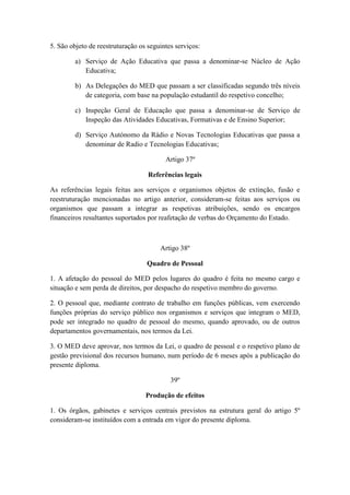 5. São objeto de reestruturação os seguintes serviços:
a) Serviço de Ação Educativa que passa a denominar-se Núcleo de Ação
Educativa;
b) As Delegações do MED que passam a ser classificadas segundo três níveis
de categoria, com base na população estudantil do respetivo concelho;
c) Inspeção Geral de Educação que passa a denominar-se de Serviço de
Inspeção das Atividades Educativas, Formativas e de Ensino Superior;
d) Serviço Autónomo da Rádio e Novas Tecnologias Educativas que passa a
denominar de Radio e Tecnologias Educativas;
Artigo 37º
Referências legais
As referências legais feitas aos serviços e organismos objetos de extinção, fusão e
reestruturação mencionadas no artigo anterior, consideram-se feitas aos serviços ou
organismos que passam a integrar as respetivas atribuições, sendo os encargos
financeiros resultantes suportados por reafetação de verbas do Orçamento do Estado.

Artigo 38º
Quadro de Pessoal
1. A afetação do pessoal do MED pelos lugares do quadro é feita no mesmo cargo e
situação e sem perda de direitos, por despacho do respetivo membro do governo.
2. O pessoal que, mediante contrato de trabalho em funções públicas, vem exercendo
funções próprias do serviço público nos organismos e serviços que integram o MED,
pode ser integrado no quadro de pessoal do mesmo, quando aprovado, ou de outros
departamentos governamentais, nos termos da Lei.
3. O MED deve aprovar, nos termos da Lei, o quadro de pessoal e o respetivo plano de
gestão previsional dos recursos humano, num período de 6 meses após a publicação do
presente diploma.
39º
Produção de efeitos
1. Os órgãos, gabinetes e serviços centrais previstos na estrutura geral do artigo 5º
consideram-se instituídos com a entrada em vigor do presente diploma.

 
