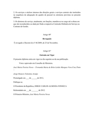 2. Os serviços e núcleos internos das direções gerais e serviços centrais são instituídos
na sequência da adequação do quadro de pessoal às estruturas previstas no presente
diploma.
3. Os diretores de serviço, atualmente, em funções, mantêm-se no cargo até a altura em
que são reconduzidos ou dada por finda a respectiva Comissão Ordinária de Serviço ou
Contrato de Gestão.

Artigo 40º
Revogação
É revogado o Decreto-lei nº 46/2009, de 23 de Novembro.

Artigo 41º
Entrada em Vigor
O presente diploma entra em vigor no dia seguinte ao da sua publicação.
Visto e aprovado em Conselho de Ministros.
José Maria Pereira Neves – Fernanda Maria de Brito Leitão Marques Vera Cruz Pinto
–
Jorge Homero Tolentino Araújo
Promulgado em ___ de ______de 2012,
Publique-se.
O Presidente da Republica, JORGE CARLOS ALMEIDA FONSECA
Referendado em ___de _______ de 2012.
O Primeiro-Ministro, José Maria Pereira Neves

 