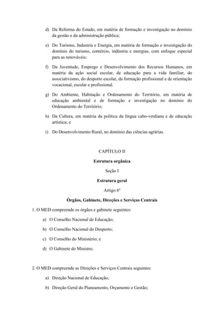 d) Da Reforma do Estado, em matéria de formação e investigação no domínio
da gestão e da administração pública;
e) Do Turismo, Industria e Energia, em matéria de formação e investigação do
domínio do turismo, comércio, indústria e energias, com enfoque especial
para as renováveis;
f) Da Juventude, Emprego e Desenvolvimento dos Recursos Humanos, em
matéria da ação social escolar, de educação para a vida familiar, do
associativismo, do desporto escolar, da formação profissional e de orientação
vocacional, escolar e profissional.
g) Do Ambiente, Habitação e Ordenamento do Território, em matéria de
educação ambiental e de formação e investigação no domínio do
Ordenamento do Território;
h) Da Cultura, em matéria da política da língua cabo-verdiana e de educação
artística; e
i) Do Desenvolvimento Rural, no domínio das ciências agrárias.

CAPÍTULO II
Estrutura orgânica
Seção I
Estrutura geral
Artigo 6º
Órgãos, Gabinete, Direções e Serviços Centrais
1. O MED compreende os órgãos e gabinete seguintes:
a) O Conselho Nacional de Educação;
b) O Conselho Nacional do Desporto;
c) O Conselho do Ministério; e
d) O Gabinete do Ministro.

2. O MED compreende as Direções e Serviços Centrais seguintes:
a) Direção Nacional de Educação;
b) Direção Geral do Planeamento, Orçamento e Gestão;

 