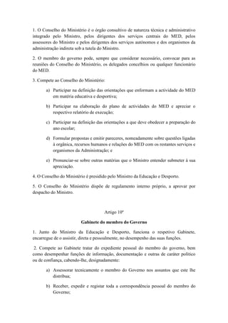 1. O Conselho do Ministério é o órgão consultivo de natureza técnica e administrativo
integrado pelo Ministro, pelos dirigentes dos serviços centrais do MED, pelos
assessores do Ministro e pelos dirigentes dos serviços autónomos e dos organismos da
administração indireta sob a tutela do Ministro.
2. O membro do governo pode, sempre que considerar necessário, convocar para as
reuniões do Conselho do Ministério, os delegados concelhios ou qualquer funcionário
do MED.
3. Compete ao Conselho do Ministério:
a) Participar na definição das orientações que enformam a actividade do MED
em matéria educativa e desportiva;
b) Participar na elaboração do plano de actividades do MED e apreciar o
respectivo relatório de execução;
c) Participar na definição das orientações a que deve obedecer a preparação do
ano escolar;
d) Formular propostas e emitir pareceres, nomeadamente sobre questões ligadas
à orgânica, recursos humanos e relações do MED com os restantes serviços e
organismos da Administração; e
e) Pronunciar-se sobre outras matérias que o Ministro entender submeter à sua
apreciação.
4. O Conselho do Ministério é presidido pelo Ministro da Educação e Desporto.
5. O Conselho do Ministério dispõe de regulamento interno próprio, a aprovar por
despacho do Ministro.

Artigo 10º
Gabinete do membro do Governo
1. Junto do Ministro da Educação e Desporto, funciona o respetivo Gabinete,
encarregue de o assistir, direta e pessoalmente, no desempenho das suas funções.
2. Compete ao Gabinete tratar do expediente pessoal do membro do governo, bem
como desempenhar funções de informação, documentação e outras de caráter político
ou de confiança, cabendo-lhe, designadamente:
a) Assessorar tecnicamente o membro do Governo nos assuntos que este lhe
distribua;
b) Receber, expedir e registar toda a correspondência pessoal do membro do
Governo;

 