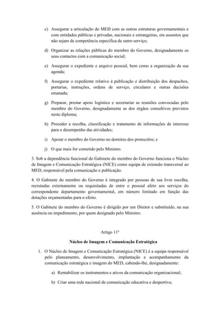 c) Assegurar a articulação do MED com as outras estruturas governamentais e
com entidades públicas e privadas, nacionais e estrangeiras, em assuntos que
não sejam de competência específica de outro serviço;
d) Organizar as relações públicas do membro do Governo, designadamente os
seus contactos com a comunicação social;
e) Assegurar o expediente e arquivo pessoal, bem como a organização da sua
agenda;
f) Assegurar o expediente relativo à publicação e distribuição dos despachos,
portarias, instruções, ordens de serviço, circulares e outras decisões
emanada;
g) Preparar, prestar apoio logístico e secretariar as reuniões convocadas pelo
membro do Governo, designadamente as dos órgãos consultivos previstos
neste diploma;
h) Proceder a recolha, classificação e tratamento de informações de interesse
para o desempenho das atividades;
i) Apoiar o membro do Governo no domínio dos protocolos; e
j) O que mais for cometido pelo Ministro.
3. Sob a dependência funcional do Gabinete do membro do Governo funciona o Núcleo
de Imagem e Comunicação Estratégica (NICE) como equipa de extensão transversal ao
MED, responsável pela comunicação e publicação.
4. O Gabinete do membro do Governo é integrado por pessoas de sua livre escolha,
recrutadas externamente ou requisitadas de entre o pessoal afeto aos serviços do
correspondente departamento governamental, em número limitado em função das
dotações orçamentadas para o efeito.
5. O Gabinete do membro do Governo é dirigido por um Diretor e substituído, na sua
ausência ou impedimento, por quem designado pelo Ministro.

Artigo 11º
Núcleo de Imagem e Comunicação Estratégica
1. O Núcleo de Imagem e Comunicação Estratégica (NICE) é a equipa responsável
pelo planeamento, desenvolvimento, implantação e acompanhamento da
comunicação estratégica e imagem do MED, cabendo-lhe, designadamente:
a) Rentabilizar os instrumentos e ativos da comunicação organizacional;
b) Criar uma rede nacional de comunicação educativa e desportiva;

 