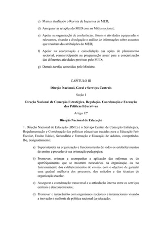 c) Manter atualizado o Revista de Imprensa do MED;
d) Assegurar as relações do MED com os Mídia nacional;
e) Apoiar na organização de conferências, fóruns e atividades equiparadas e
relevantes, visando a divulgação e análise de informações sobre assuntos
que resultam das atribuições do MED;
f) Apoiar na coordenação e consolidação das ações de planeamento
sectorial, comparticipando na programação anual para a concretização
das diferentes atividades previstas pelo MED;
g) Demais tarefas cometidas pelo Ministro.

CAPÍTULO III
Direção Nacional, Geral e Serviços Centrais
Seção I
Direção Nacional de Conceção Estratégica, Regulação, Coordenação e Execução
das Políticas Educativas
Artigo 12º
Direção Nacional de Educação
1. Direção Nacional de Educação (DNE) é o Serviço Central de Conceção Estratégica,
Regulamentação e Coordenação das políticas educativas traçadas para a Educação PréEscolar, Ensino Básico, Secundário e Formação e Educação de Adultos, competindolhe, designadamente:
a) Superintender na organização e funcionamento de todos os estabelecimentos
de ensino e proceder à sua orientação pedagógica;
b) Promover, orientar e acompanhar a aplicação das reformas ou de
aperfeiçoamento que se mostrem necessários na organização ou no
funcionamento dos estabelecimentos de ensino, com o objetivo de garantir
uma gradual melhoria dos processos, dos métodos e das técnicas de
organização escolar;
c) Assegurar a coordenação transversal e a articulação interna entre os serviços
centrais e desconcentrados;
d) Promover o intercâmbio com organismos nacionais e internacionais visando
a inovação e melhoria da política nacional da educação;

 