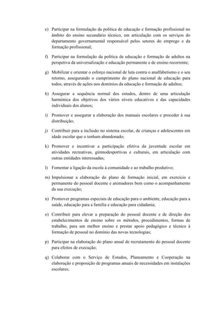 e) Participar na formulação da política de educação e formação profissional no
âmbito do ensino secundário técnico, em articulação com os serviços do
departamento governamental responsável pelos setores do emprego e da
formação profissional;
f) Participar na formulação da política de educação e formação de adultos na
perspetiva da universalização e educação permanente e de ensino recorrente;
g) Mobilizar e orientar o esforço nacional de luta contra o analfabetismo e o seu
retorno, assegurando o cumprimento do plano nacional de educação para
todos, através de ações nos domínios da educação e formação de adultos;
h) Assegurar a sequência normal dos estudos, dentro de uma articulação
harmónica dos objetivos dos vários níveis educativos e das capacidades
individuais dos alunos;
i) Promover e assegurar a elaboração dos manuais escolares e proceder à sua
distribuição;
j) Contribuir para a inclusão no sistema escolar, de crianças e adolescentes em
idade escolar que o tenham abandonado;
k) Promover e incentivar a participação efetiva da juventude escolar em
atividades recreativas, gimnodesportivas e culturais, em articulação com
outras entidades interessadas;
l) Fomentar a ligação da escola à comunidade e ao trabalho produtivo;
m) Impulsionar a elaboração do plano de formação inicial, em exercício e
permanente do pessoal docente e animadores bem como o acompanhamento
da sua execução;
n) Promover programas especiais de educação para o ambiente, educação para a
saúde, educação para a família e educação para cidadania;
o) Contribuir para elevar a preparação do pessoal docente e de direção dos
estabelecimentos de ensino sobre os métodos, procedimentos, formas de
trabalho, para um melhor ensino e prestar apoio pedagógico e técnico à
formação de pessoal no domínio das novas tecnologias;
p) Participar na elaboração do plano anual de recrutamento do pessoal docente
para efeitos de execução;
q) Colaborar com o Serviço de Estudos, Planeamento e Cooperação na
elaboração e proposição de programas anuais de necessidades em instalações
escolares;

 