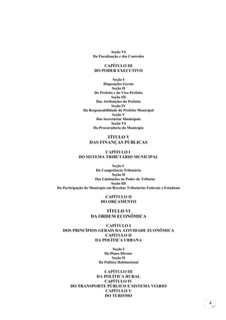 Seção VI
                     Da Fiscalização e dos Controles

                          CAPÍTULO III
                      DO PODER EXECUTIVO

                                Seção I
                          Disposições Gerais
                                Seção II
                     Do Prefeito e do Vice-Prefeito
                               Seção III
                      Das Atribuições do Prefeito
                               Seção IV
               Da Responsabilidade do Prefeito Municipal
                                Seção V
                      Dos Secretários Municipais
                               Seção VI
                    Da Procuradoria do Município

                          TÍTULO V
                   DAS FINANÇAS PÚBLICAS

                       CAPÍTULO I
            DO SISTEMA TRIBUTÁRIO MUNICIPAL

                                Seção I
                      Da Competência Tributária
                               Seção II
                     Das Limitações ao Poder de Tributar
                               Seção III
Da Participação do Município em Receitas Tributárias Federais e Estaduais

                          CAPÍTULO II
                         DO ORÇAMENTO

                        TÍTULO VI
                   DA ORDEM ECONÔMICA

                     CAPÍTULO I
   DOS PRINCÍPIOS GERAIS DA ATIVIDADE ECONÔMICA
                    CAPÍTULO II
                DA POLÍTICA URBANA

                                 Seção I
                           Do Plano Diretor
                                Seção II
                        Da Política Habitacional

                    CAPÍTULO III
                 DA POLÍTICA RURAL
                    CAPÍTULO IV
       DO TRANSPORTE PÚBLICO E SISTEMA VIÁRIO
                     CAPÍTULO V
                    DO TURISMO
                                                                            4
 
