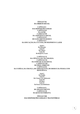 TÍTULO VII
                       DA ORDEM SOCIAL

                          CAPÍTULO I
                   DAS DISPOSIÇÕES GERAIS
                          CAPÍTULO II
                           DA SAÚDE
                          CAPÍTULO III
                    DA ASSISTÊNCIA SOCIAL
                          CAPÍTULO IV
                   DO SANEAMENTO BÁSICO
                          CAPÍTULO V
         DA EDUCAÇÃO, DA CULTURA, DO DESPORTO E LAZER

                               Seção I
                            Da Educação
                              Seção II
                             Da Cultura
                              Seção III
                         Do Desporto e Lazer

                           CAPÍTULO VI
                   DA CIÊNCIA E DA TECNOLOGIA
                           CAPÍTULO VII
                     DA COMUNICAÇÃO SOCIAL
                          CAPÍTULO VIII
                        DO MEIO AMBIENTE
                           CAPÍTULO IX
DA FAMÍLIA, DA CRIANÇA, DO ADOLESCENTE, DO IDOSO E DA PESSOA COM
                           DEFICIÊNCIA

                                Seção I
                              Da Família
                               Seção II
                      Da Criança e do Adolescente
                               Seção III
                               Do Idoso
                               Seção IV
                       Da Pessoa com Deficiência

                         CAPÍTULO X
                      DO ABASTECIMENTO
                         CAPÍTULO XI
                     DA QUESTÃO INDÍGENA

                        TÍTULO VIII
           DAS DISPOSIÇÕES GERAIS E TRANSITÓRIAS




                                                                   4
 