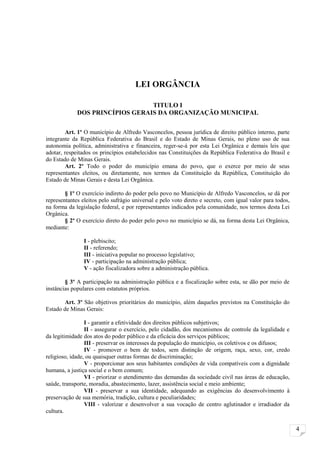 LEI ORGÂNCIA

                                 TITULO I
             DOS PRINCÍPIOS GERAIS DA ORGANIZAÇÃO MUNICIPAL


        Art. 1º O município de Alfredo Vasconcelos, pessoa jurídica de direito público interno, parte
integrante da República Federativa do Brasil e do Estado de Minas Gerais, no pleno uso de sua
autonomia política, administrativa e financeira, reger-se-á por esta Lei Orgânica e demais leis que
adotar, respeitados os princípios estabelecidos nas Constituições da República Federativa do Brasil e
do Estado de Minas Gerais.
        Art. 2º Todo o poder do município emana do povo, que o exerce por meio de seus
representantes eleitos, ou diretamente, nos termos da Constituição da República, Constituição do
Estado de Minas Gerais e desta Lei Orgânica.

        § 1º O exercício indireto do poder pelo povo no Município de Alfredo Vasconcelos, se dá por
representantes eleitos pelo sufrágio universal e pelo voto direto e secreto, com igual valor para todos,
na forma da legislação federal, e por representantes indicados pela comunidade, nos termos desta Lei
Orgânica.
        § 2º O exercício direto do poder pelo povo no município se dá, na forma desta Lei Orgânica,
mediante:

                I - plebiscito;
                II - referendo;
                III - iniciativa popular no processo legislativo;
                IV - participação na administração pública;
                V - ação fiscalizadora sobre a administração pública.

        § 3º A participação na administração pública e a fiscalização sobre esta, se dão por meio de
instâncias populares com estatutos próprios.

       Art. 3º São objetivos prioritários do município, além daqueles previstos na Constituição do
Estado de Minas Gerais:

                 I - garantir a efetividade dos direitos públicos subjetivos;
                 II - assegurar o exercício, pelo cidadão, dos mecanismos de controle da legalidade e
da legitimidade dos atos do poder público e da eficácia dos serviços públicos;
                 III - preservar os interesses da população do município, os coletivos e os difusos;
                 IV - promover o bem de todos, sem distinção de origem, raça, sexo, cor, credo
religioso, idade, ou quaisquer outras formas de discriminação;
                 V - proporcionar aos seus habitantes condições de vida compatíveis com a dignidade
humana, a justiça social e o bem comum;
                 VI - priorizar o atendimento das demandas da sociedade civil nas áreas de educação,
saúde, transporte, moradia, abastecimento, lazer, assistência social e meio ambiente;
                 VII - preservar a sua identidade, adequando as exigências do desenvolvimento à
preservação de sua memória, tradição, cultura e peculiaridades;
                 VIII - valorizar e desenvolver a sua vocação de centro aglutinador e irradiador da
cultura.


                                                                                                           4
 