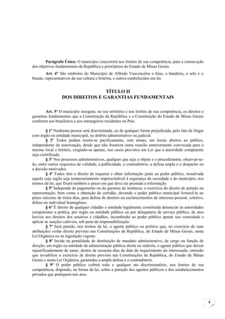 Parágrafo Único. O município concorrerá nos limites de sua competência, para a consecução
dos objetivos fundamentais da República e prioritários do Estado de Minas Gerais.
        Art. 4° São símbolos do Município de Alfredo Vasconcelos o hino, a bandeira, o selo e o
brasão, representativos da sua cultura e história, e outros estabelecidos em lei.


                                 TÍTULO II
                 DOS DIREITOS E GARANTIAS FUNDAMENTAIS

        Art. 5º O município assegura, no seu território e nos limites de sua competência, os direitos e
garantias fundamentais que a Constituição da República e a Constituição do Estado de Minas Gerais
conferem aos brasileiros e aos estrangeiros residentes no País.

         § 1º Nenhuma pessoa será discriminada, ou de qualquer forma prejudicada, pelo fato de litigar
com órgão ou entidade municipal, no âmbito administrativo ou judicial.
         § 2º Todos podem reunir-se pacificamente, sem armas, em locais abertos ao público,
independente de autorização, desde que não frustrem outra reunião anteriormente convocada para o
mesmo local e horário, exigindo-se apenas, nos casos previstos em Lei que a autoridade competente
seja cientificada.
         § 3º Nos processos administrativos, qualquer que seja o objeto e o procedimento, observar-se-
ão, entre outros requisitos de validade, a publicidade, o contraditório, a defesa ampla e o despacho ou
a decisão motivados.
         § 4º Todos têm o direito de requerer e obter informação junto ao poder público, ressalvada
aquela cujo sigilo seja temporariamente imprescindível à segurança da sociedade e do município, nos
termos da lei, que fixará também o prazo em que deva ser prestada a informação.
         § 5º Independe de pagamento ou de garantia de instância, o exercício do direito de petição ou
representação, bem como a obtenção de certidão, devendo o poder público municipal fornecê-la no
prazo máximo de trinta dias, para defesa de direitos ou esclarecimentos de interesse pessoal, coletivo,
difuso ou individual homogêneo.
         § 6º É direito de qualquer cidadão e entidade legalmente constituída denunciar às autoridades
competentes a prática, por órgão ou entidade pública ou por delegatário de serviço público, de atos
lesivos aos direitos dos usuários e cidadãos, incumbindo ao poder público apurar sua veracidade e
aplicar as sanções cabíveis, sob pena de responsabilização.
         § 7º Será punido, nos termos da lei, o agente público ou político que, no exercício de suas
atribuições violar direito previsto nas Constituições da República, do Estado de Minas Gerais, nesta
Lei Orgânica ou na legislação vigente.
         § 8º Incide na penalidade de destituição de mandato administrativo, de cargo ou função de
direção, em órgão ou entidade da administração pública direta ou indireta, o agente público que deixar
injustificadamente de sanar, dentro de sessenta dias da data do requerimento do interessado, omissão
que inviabilize o exercício de direito previsto nas Constituições da República, do Estado de Minas
Gerais e nesta Lei Orgânica, garantidas a ampla defesa e o contraditório.
         § 9º O poder público coibirá todo e qualquer ato discriminatório, nos limites de sua
competência, dispondo, na forma da lei, sobre a punição dos agentes públicos e dos estabelecimentos
privados que pratiquem tais atos.




                                                                                                          4
 