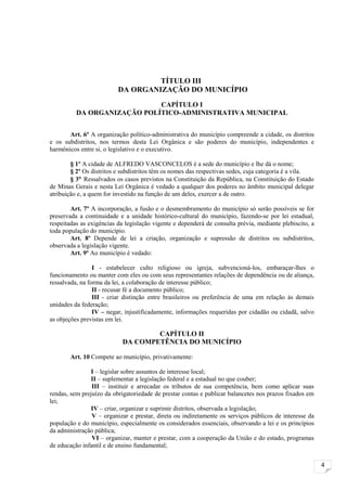 TÍTULO III
                          DA ORGANIZAÇÃO DO MUNICÍPIO
                             CAPÍTULO I
          DA ORGANIZAÇÃO POLÍTICO-ADMINISTRATIVA MUNICIPAL


       Art. 6º A organização político-administrativa do município compreende a cidade, os distritos
e os subdistritos, nos termos desta Lei Orgânica e são poderes do município, independentes e
harmônicos entre si, o legislativo e o executivo.

        § 1º A cidade de ALFREDO VASCONCELOS é a sede do município e lhe dá o nome;
        § 2º Os distritos e subdistritos têm os nomes das respectivas sedes, cuja categoria é a vila.
        § 3° Ressalvados os casos previstos na Constituição da República, na Constituição do Estado
de Minas Gerais e nesta Lei Orgânica é vedado a qualquer dos poderes no âmbito municipal delegar
atribuição e, a quem for investido na função de um deles, exercer a de outro.

        Art. 7º A incorporação, a fusão e o desmembramento do município só serão possíveis se for
preservada a continuidade e a unidade histórico-cultural do município, fazendo-se por lei estadual,
respeitadas as exigências da legislação vigente e dependerá de consulta prévia, mediante plebiscito, a
toda população do município.
        Art. 8º Depende de lei a criação, organização e supressão de distritos ou subdistritos,
observada a legislação vigente.
        Art. 9º Ao município é vedado:

                 I - estabelecer culto religioso ou igreja, subvencioná-los, embaraçar-lhes o
funcionamento ou manter com eles ou com seus representantes relações de dependência ou de aliança,
ressalvada, na forma da lei, a colaboração de interesse público;
                 II - recusar fé a documento público;
                 III - criar distinção entre brasileiros ou preferência de uma em relação às demais
unidades da federação;
                 IV – negar, injustificadamente, informações requeridas por cidadão ou cidadã, salvo
as objeções previstas em lei.

                                    CAPÍTULO II
                            DA COMPETÊNCIA DO MUNICÍPIO

       Art. 10 Compete ao município, privativamente:

               I – legislar sobre assuntos de interesse local;
               II – suplementar a legislação federal e a estadual no que couber;
                III – instituir e arrecadar os tributos de sua competência, bem como aplicar suas
rendas, sem prejuízo da obrigatoriedade de prestar contas e publicar balancetes nos prazos fixados em
lei;
               IV – criar, organizar e suprimir distritos, observada a legislação;
                V – organizar e prestar, direta ou indiretamente os serviços públicos de interesse da
população e do município, especialmente os considerados essenciais, observando a lei e os princípios
da administração pública;
                VI – organizar, manter e prestar, com a cooperação da União e do estado, programas
de educação infantil e de ensino fundamental;


                                                                                                         4
 
