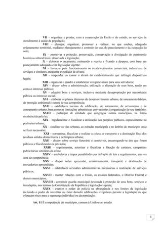 VII – organizar e prestar, com a cooperação da União e do estado, os serviços de
atendimento à saúde da população;
                 VIII – planejar, organizar, promover e realizar, no que couber, adequado
ordenamento territorial, mediante planejamento e controle do uso, do parcelamento e da ocupação do
solo;
                 IX – promover a proteção, preservação, conservação e divulgação do patrimônio
histórico-cultural local, observada a legislação;
                 X – elaborar o orçamento, estimando a receita e fixando a despesa, com base em
planejamento adequado e na legislação vigente;
                 XI – licenciar para funcionamento os estabelecimentos comerciais, industriais, de
serviços e similares, mediante expedição de alvará;
                 XII - suspender ou cassar o alvará do estabelecimento que infringir dispositivos
legais;
                 XIII - organizar o quadro e estabelecer o regime único para seus servidores;
                 XIV – dispor sobre a administração, utilização e alienação de seus bens, tendo em
conta o interesse público;
                 XV – adquirir bens e serviços, inclusive mediante desapropriação por necessidade
pública ou interesse social;
                 XVI – elaborar os planos diretores de desenvolvimento urbano, de saneamento básico,
de proteção ambiental e outros de sua competência;
                 XVII – estabelecer normas de edificação, de loteamento, de arruamento e de
zoneamento urbano, bem como as limitações urbanísticas convenientes à organização de seu território;
                 XVIII – participar de entidade que congregue outros municípios, na forma
estabelecida pela lei;
                 XIX – regulamentar e fiscalizar a utilização dos próprios públicos, especialmente no
perímetro urbano;
                 XX – sinalizar as vias urbanas, as estradas municipais e no âmbito do município onde
se fizer necessário;
                  XXI – normatizar, fiscalizar e realizar a coleta, o transporte e a destinação final dos
resíduos sólidos domiciliares e de limpeza urbana;
                 XXII – dispor sobre serviço funerário e cemitérios, encarregando-se dos que forem
públicos e fiscalizando os privados;
                  XXIII – regulamentar, autorizar e fiscalizar a fixação de cartazes, campanhas
publicitárias similares ou afins;
                 XXIV – estabelecer e impor penalidades por infração de leis e regulamentos, em sua
área de competência;
                 XXV – dispor sobre apreensão, armazenamento, transporte e destinação de
mercadorias apreendidas;
                 XXVI – estabelecer servidões administrativas necessárias à realização de serviços
públicos;
                 XXVII - manter relações com a União, os estados federados, o Distrito Federal e
demais municípios;
                 XXVIII - constituir guarda municipal destinada à proteção de seus bens, serviços e
instalações, nos termos da Constituição da República e legislação vigente;
                 XXIX – exercer o poder de polícia na abrangência e nos limites da legislação
incluindo o poder de interditar ou fazer demolir edificações irregulares perante a legislação ou que
ofereçam risco para a segurança individual ou da população.

        Art. 11 É competência do município, comum à União e ao estado:



                                                                                                            4
 