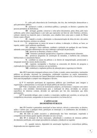 I - zelar pela observância da Constituição, das leis, das instituições democráticas e
pelo patrimônio público;
                 II - promover a saúde, a assistência pública, a proteção, os direitos e garantias das
pessoas portadoras de deficiência;
                 III – proteger, guardar, conservar e zelar pelos documentos, pelas obras, pelo meio
ambiente, pelos sítios arqueológicos e por tudo que represente um bem de valor histórico, artístico,
cultural, material ou imaterial, para o município, seus cidadãos bem como para o estado de Minas
Gerais e para o Brasil;
                 IV - impedir a evasão, a destruição e a descaracterização de obras de arte e de outros
bens de valor histórico, artístico ou cultural;
                 V - proporcionar os meios de acesso à cultura, à educação, à ciência, ao lazer, ao
esporte, saúde e meio ambiente equilibrado;
                 VI - proteger o meio ambiente, combater a poluição em qualquer de suas formas,
adotando como princípio administrativo do meio ambiente o princípio da precaução;
                 VII - preservar as florestas, a fauna e a flora;
                 VIII - fomentar a produção agropecuária e organizar o abastecimento alimentar;
                 IX - promover programas de construção de moradias, a melhoria das condições
habitacionais e o saneamento básico;
                 X - combater as causas da pobreza e os fatores de marginalização, promovendo a
integração social dos setores desfavorecidos;
                 XI - registrar, acompanhar e fiscalizar as concessões de direitos de pesquisa e
exploração de recursos hídricos e minerais em seu território;
                 XII - estabelecer e implantar política de educação para a segurança no trânsito.

        Art. 12 O município conjugará esforços com a União, o estado, outros municípios, instituições
públicas ou privadas, nacionais ou estrangeiras, celebrando convênios ou outros instrumentos,
mediante autorização ou referendo da Câmara Municipal conforme dispuser a lei, a fim de promover o
bem estar da população e cumprir suas obrigações e deveres.

        § 1º O município participará de organismos públicos que contribuam para integrar a
organização, o planejamento e a execução de função pública de interesse comum.
        § 2º Pode o município, através de instrumentos próprios, em harmonia e conjunto com outros
municípios, criar entidades intermunicipais para a realização de obras, atividades ou serviços
específicos de interesse comum, devendo ser aprovados por leis dos municípios que deles
participarem.
        § 3º É permitido delegar, entre o estado e o município, também por convênio, os serviços de
competência concorrente, assegurados os recursos necessários e na forma da Lei.

                                        CAPÍTULO III
                                    DO DOMÍNIO PÚBLICO

        Art. 13 Constitui o patrimônio municipal os bens imóveis, móveis e semoventes, os direitos,
ações e valores que, a qualquer título, pertençam ao município e os rendimentos das atividades e
serviços de sua competência.
        Art. 14 Cabe ao poder executivo a administração dos bens municipais, respeitada a
competência da Câmara quanto àqueles utilizados em seus serviços.
        Art. 15 A alienação de bens municipais, subordinada à existência de interesse público
devidamente justificado, será sempre precedida de avaliação e obedecerá ao seguinte:

                I – quando imóveis, dependerá de autorização legislativa e concorrência pública,
dispensada esta nos seguintes casos:

                                                                                                          4
 