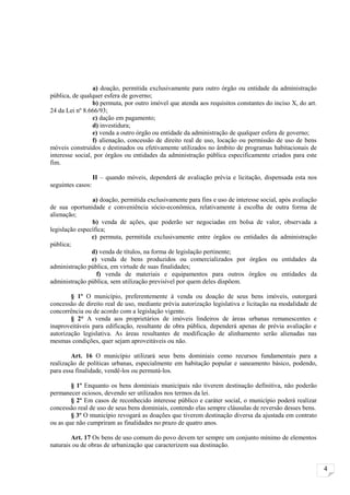 a) doação, permitida exclusivamente para outro órgão ou entidade da administração
pública, de qualquer esfera de governo;
                 b) permuta, por outro imóvel que atenda aos requisitos constantes do inciso X, do art.
24 da Lei nº 8.666/93;
                 c) dação em pagamento;
                 d) investidura;
                 e) venda a outro órgão ou entidade da administração de qualquer esfera de governo;
                 f) alienação, concessão de direito real de uso, locação ou permissão de uso de bens
móveis construídos e destinados ou efetivamente utilizados no âmbito de programas habitacionais de
interesse social, por órgãos ou entidades da administração pública especificamente criados para este
fim.

                   II – quando móveis, dependerá de avaliação prévia e licitação, dispensada esta nos
seguintes casos:

                a) doação, permitida exclusivamente para fins e uso de interesse social, após avaliação
de sua oportunidade e conveniência sócio-econômica, relativamente à escolha de outra forma de
alienação;
                b) venda de ações, que poderão ser negociadas em bolsa de valor, observada a
legislação específica;
                c) permuta, permitida exclusivamente entre órgãos ou entidades da administração
pública;
                d) venda de títulos, na forma de legislação pertinente;
                e) venda de bens produzidos ou comercializados por órgãos ou entidades da
administração pública, em virtude de suas finalidades;
                  f) venda de materiais e equipamentos para outros órgãos ou entidades da
administração pública, sem utilização previsível por quem deles dispõem.

        § 1º O município, preferentemente à venda ou doação de seus bens imóveis, outorgará
concessão de direito real de uso, mediante prévia autorização legislativa e licitação na modalidade de
concorrência ou de acordo com a legislação vigente.
        § 2° A venda aos proprietários de imóveis lindeiros de áreas urbanas remanescentes e
inaproveitáveis para edificação, resultante de obra pública, dependerá apenas de prévia avaliação e
autorização legislativa. As áreas resultantes de modificação de alinhamento serão alienadas nas
mesmas condições, quer sejam aproveitáveis ou não.

        Art. 16 O município utilizará seus bens dominiais como recursos fundamentais para a
realização de políticas urbanas, especialmente em habitação popular e saneamento básico, podendo,
para essa finalidade, vendê-los ou permutá-los.

        § 1º Enquanto os bens dominiais municipais não tiverem destinação definitiva, não poderão
permanecer ociosos, devendo ser utilizados nos termos da lei.
        § 2º Em casos de reconhecido interesse público e caráter social, o município poderá realizar
concessão real de uso de seus bens dominiais, contendo elas sempre cláusulas de reversão desses bens.
        § 3º O município revogará as doações que tiverem destinação diversa da ajustada em contrato
ou as que não cumpriram as finalidades no prazo de quatro anos.

        Art. 17 Os bens de uso comum do povo devem ter sempre um conjunto mínimo de elementos
naturais ou de obras de urbanização que caracterizem sua destinação.


                                                                                                          4
 