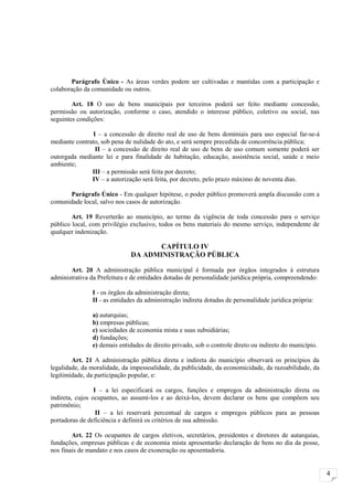Parágrafo Único - As áreas verdes podem ser cultivadas e mantidas com a participação e
colaboração da comunidade ou outros.

        Art. 18 O uso de bens municipais por terceiros poderá ser feito mediante concessão,
permissão ou autorização, conforme o caso, atendido o interesse público, coletivo ou social, nas
seguintes condições:

               I – a concessão de direito real de uso de bens dominiais para uso especial far-se-á
mediante contrato, sob pena de nulidade do ato, e será sempre precedida de concorrência pública;
                II – a concessão de direito real de uso de bens de uso comum somente poderá ser
outorgada mediante lei e para finalidade de habitação, educação, assistência social, saúde e meio
ambiente;
               III – a permissão será feita por decreto;
               IV – a autorização será feita, por decreto, pelo prazo máximo de noventa dias.

      Parágrafo Único - Em qualquer hipótese, o poder público promoverá ampla discussão com a
comunidade local, salvo nos casos de autorização.

        Art. 19 Reverterão ao município, ao termo da vigência de toda concessão para o serviço
público local, com privilégio exclusivo, todos os bens materiais do mesmo serviço, independente de
qualquer indenização.

                                     CAPÍTULO IV
                              DA ADMINISTRAÇÃO PÚBLICA

       Art. 20 A administração pública municipal é formada por órgãos integrados à estrutura
administrativa da Prefeitura e de entidades dotadas de personalidade jurídica própria, compreendendo:

               I - os órgãos da administração direta;
               II - as entidades da administração indireta dotadas de personalidade jurídica própria:

               a) autarquias;
               b) empresas públicas;
               c) sociedades de economia mista e suas subsidiárias;
               d) fundações;
               e) demais entidades de direito privado, sob o controle direto ou indireto do município.

        Art. 21 A administração pública direta e indireta do município observará os princípios da
legalidade, da moralidade, da impessoalidade, da publicidade, da economicidade, da razoabilidade, da
legitimidade, da participação popular, e:

                 I – a lei especificará os cargos, funções e empregos da administração direta ou
indireta, cujos ocupantes, ao assumi-los e ao deixá-los, devem declarar os bens que compõem seu
patrimônio;
                  II – a lei reservará percentual de cargos e empregos públicos para as pessoas
portadoras de deficiência e definirá os critérios de sua admissão.

        Art. 22 Os ocupantes de cargos eletivos, secretários, presidentes e diretores de autarquias,
fundações, empresas públicas e de economia mista apresentarão declaração de bens no dia da posse,
nos finais de mandato e nos casos de exoneração ou aposentadoria.


                                                                                                         4
 