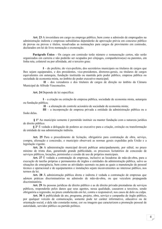 Art. 23 A investidura em cargo ou emprego público, bem como a admissão de empregados na
administração indireta e empresas subsidiárias dependerão de aprovação prévia em concurso público
de provas ou provas e títulos, ressalvadas as nomeações para cargos de provimento em comissão,
declarados em lei de livre nomeação e exoneração.

         Parágrafo Único - Os cargos em comissão terão número e remuneração certos, não serão
organizados em carreira e não poderão ser ocupados por cônjuges, companheiros(as) ou parentes, em
linha reta, colateral ou por afinidade, até o terceiro grau:

                I – do prefeito, do vice-prefeito, dos secretários municipais ou titulares de cargos que
lhes sejam equiparados, e dos presidentes, vice-presidentes, diretores-gerais, ou titulares de cargos
equivalentes em autarquia, fundação instituída ou mantida pelo poder público, empresa pública ou
sociedade de economia mista, no âmbito do poder executivo municipal;
                 II – dos vereadores e dos titulares de cargos de direção no âmbito da Câmara
Municipal de Alfredo Vasconcelos.

        Art. 24 Depende de lei específica:

               I – a criação ou extinção de empresa pública, sociedade de economia mista, autarquia
ou fundação pública;
                II – a alienação do controle acionário de sociedade de economia mista;
               III – a incorporação de empresa privada a entidade da administração pública ou a
fusão delas.

         § 1º Ao município somente é permitido instituir ou manter fundação com a natureza jurídica
de direito público.
         § 2º É vedada a delegação de poderes ao executivo para a criação, extinção ou transformação
de entidade de sua administração indireta.

        Art. 25 Para o procedimento de licitação, obrigatório para contratação de obra, serviço,
compra, alienação e concessão, o município observará as normas gerais expedidas pela União e a
legislação vigente.
        Art. 26 A administração municipal deverá publicar antecipadamente, por edital, no prazo
mínimo de trinta dias, garantindo grande publicidade, os processos licitatórios de concessão de
serviços públicos, locações, permissões e cessão de uso de próprios municipais.
        Art. 27 É vedada a contratação de empresas, inclusive as locadoras de mão-de-obra, para a
execução de tarefas próprias e permanentes de órgãos e entidades da administração pública, salvo as
situações de emergência, bem como as atividades sazonais ou para as quais a manutenção de pessoal
técnico e operacional e de equipamentos e instalações sejam inconvenientes ao interesse público, nos
termos da lei.
        Art. 28 À administração pública direta e indireta é vedada a contratação de empresas que
adotem práticas discriminatórias na admissão de mão-de-obra, ou que veiculem propaganda
discriminatória.
        Art. 29 As pessoas jurídicas de direito público e as de direito privado prestadoras de serviços
públicos, responderão pelos danos que seus agentes, nessa qualidade, causarem a terceiros, sendo
obrigatória a regressão, no prazo estabelecido em lei, contra o responsável, nos casos de dolo ou culpa.
        Art. 30 A publicidade de ato, programa, projeto, obra, serviço e campanha de órgão público,
por qualquer veículo de comunicação, somente pode ter caráter informativo, educativo ou de
orientação social, e dela não constarão nome, cor ou imagem que caracterizem a promoção pessoal de
autoridade, servidor público ou partido político.


                                                                                                           4
 
