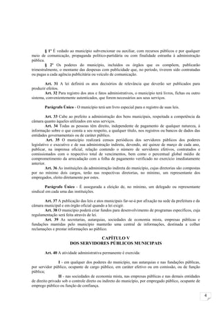 § 1º É vedado ao município subvencionar ou auxiliar, com recursos públicos e por qualquer
meio de comunicação, propaganda político-partidária ou com finalidade estranha à administração
pública.
         § 2º Os poderes do município, incluídos os órgãos que os compõem, publicarão
trimestralmente, o montante das despesas com publicidade que, no período, tiverem sido contratadas
ou pagas a cada agência publicitária ou veículo de comunicação.

        Art. 31 A lei definirá os atos decisórios de relevância que deverão ser publicados para
produzir efeitos.
        Art. 32 Para registro dos atos e fatos administrativos, o município terá livros, fichas ou outro
sistema, convenientemente autenticados, que forem necessários aos seus serviços.

        Parágrafo Único - O município terá um livro especial para o registro de suas leis.

         Art. 33 Cabe ao prefeito a administração dos bens municipais, respeitada a competência da
câmara quanto àqueles utilizados em seus serviços.
         Art. 34 Todas as pessoas têm direito, independente de pagamento de qualquer natureza, à
informação sobre o que consta a seu respeito, a qualquer título, nos registros ou bancos de dados das
entidades governamentais ou de caráter público.
          Art. 35 O município realizará censos periódicos dos servidores públicos dos poderes
legislativo e executivo e de sua administração indireta, devendo, até quinze de março de cada ano,
publicar, na imprensa oficial, relação contendo o número de servidores efetivos, contratados e
comissionados com o respectivo total de vencimentos, bem como o percentual global médio de
comprometimento da arrecadação com a folha de pagamento verificado no exercício imediatamente
anterior.
         Art. 36 As instituições da administração indireta do município, cujas diretorias são compostas
por no mínimo dois cargos, terão nas respectivas diretorias, no mínimo, um representante dos
empregados, eleito diretamente por estes.

        Parágrafo Único - É assegurada a eleição de, no mínimo, um delegado ou representante
sindical em cada uma das instituições.

       Art. 37 A publicação das leis e atos municipais far-se-á por afixação na sede da prefeitura e da
câmara municipal e em órgão oficial quando a lei exigir.
       Art. 38 O município poderá criar fundos para desenvolvimento de programas específicos, cuja
regulamentação será feita através de lei.
       Art. 39 As secretarias, autarquias, sociedades de economia mista, empresas públicas e
fundações mantidas pelo município manterão uma central de informações, destinada a colher
reclamações e prestar informações ao público.

                                  CAPÍTULO V
                       DOS SERVIDORES PÚBLICOS MUNICIPAIS

        Art. 40 A atividade administrativa permanente é exercida:

                 I - em qualquer dos poderes do município, nas autarquias e nas fundações públicas,
por servidor público, ocupante de cargo público, em caráter efetivo ou em comissão, ou de função
pública;
                 II - nas sociedades de economia mista, nas empresas públicas e nas demais entidades
de direito privado sob o controle direto ou indireto do município, por empregado público, ocupante de
emprego público ou função de confiança.

                                                                                                           4
 