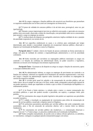 Art. 41 Os cargos, empregos e funções públicas são acessíveis aos brasileiros que preencham
os requisitos estabelecidos em lei bem como aos estrangeiros na forma da lei.

        § 1º O prazo de validade do concurso público é de até dois anos, prorrogável, uma vez, por
igual período.
        § 2º Durante o prazo improrrogável previsto no edital de convocação, o aprovado em concurso
público será convocado, observada a ordem de classificação, com prioridade sobre novos concursados,
para assumir o cargo ou emprego na carreira.
        § 3º A inobservância do disposto nos parágrafos anteriores implica nulidade do ato e punição
da autoridade responsável, nos termos da lei.

        Art. 42 Lei específica estabelecerá os casos e os critérios para contratação por tempo
determinado, para atender a necessidade temporária de excepcional interesse público, observado o
disposto na Constituição da República e nesta Lei Orgânica.

        Parágrafo único É vedado o desvio de função de pessoa contratada na forma autorizada no
artigo, sob pena de nulidade do contrato e responsabilização administrativa e civil da autoridade
contratante.

        Art. 43 Serão exercidos por servidores ou empregados públicos municipais os cargos em
comissão e as funções de confiança da administração direta, no poder executivo e legislativo,
inferiores ao terceiro nível hierárquico da estrutura organizacional.

       Parágrafo Único - Excetuam-se do disposto no artigo os cargos e funções de assessoria, apoio
e execução estabelecidos em lei.

         Art. 44 Na administração indireta, os cargos ou empregos de provimento em comissão e as
funções de confiança, inferiores ao segundo nível hierárquico da estrutura organizacional, e um terço
dos cargos e funções da administração superior serão exercidos por servidores ou empregados de
carreira da respectiva entidade.
         Art. 45 A revisão geral anual do subsídio e da remuneração do servidor público, sob um
índice único, far-se-á sempre no mês que a lei fixar, sendo, ainda, assegurada a preservação mensal de
seu poder aquisitivo, desde que respeitados os limites a que se refere a Constituição da República e o
ordenamento jurídico.

        § 1º A lei fixará o limite máximo e a relação entre a maior e a menor remuneração dos
servidores públicos, a qual não poderá exceder a percebida, em espécie, a qualquer título, pelo
prefeito.
        § 2º Os vencimentos dos cargos do poder legislativo não podem ser superiores aos percebidos
no poder executivo.
        § 3º É vedada a vinculação ou equiparação de vencimentos para efeito de remuneração de
pessoal do serviço público, ressalvado o disposto nesta Lei Orgânica.
        § 4º Os acréscimos pecuniários percebidos por servidor público não serão computados nem
acumulados, para o fim de concessão de acréscimo ulterior, sob o mesmo título ou idêntico
fundamento.
        § 5º Os vencimentos do servidor público são irredutíveis, e a remuneração observará o
disposto nos §§ 1º e 2º deste artigo e os preceitos estabelecidos na Constituição da República.
        § 6º Serão corrigidos mensalmente, de acordo com os índices oficiais aplicáveis, os subsídios,
os vencimentos, vantagens ou qualquer parcela remuneratória pagos com atraso.



                                                                                                         4
 