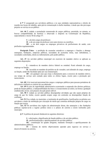 § 7º É assegurado aos servidores públicos e às suas entidades representativas o direito de
reunião nos locais de trabalho, após prévia comunicação à chefia imediata, e desde que não provoque
prejuízo ao serviço ou ao público.

        Art. 46 É vedada a acumulação remunerada de cargos públicos, permitida, no entanto, se
houver compatibilidade de horários e observado o disposto na Constituição da República,
especialmente o inciso XI do artigo 37:

                I - a de dois cargos de professor;
                II - a de um cargo de professor com outro técnico ou científico;
                III - a de dois cargos ou empregos privativos de profissionais de saúde, com
profissões regulamentadas.

        Parágrafo Único - a proibição de acumular estende-se a empregos e funções e abrange
autarquias, fundações, empresas públicas, sociedades de economia mista, suas subsidiárias, e
sociedades controladas, direta ou indiretamente, pelo poder público;

        Art. 47 Ao servidor público municipal em exercício de mandato eletivo se aplicam as
seguintes disposições:

               I - tratando-se de mandato eletivo federal ou estadual, ficará afastado do cargo,
emprego ou função;
               II - investido no mandato de prefeito ou de vereador, será afastado do cargo, emprego
ou função, sendo-lhe facultado optar por sua remuneração;
               III - em qualquer caso que exija o afastamento para o exercício de mandato eletivo,
seu tempo de serviço será contado para todos os efeitos legais, exceto para a promoção por
merecimento.

        Art. 48 A lei reservará percentual dos cargos e empregos públicos para pessoas portadoras de
deficiência e definirá os critérios de sua admissão.
        Art. 49 Os atos de improbidade administrativa acarretarão a suspensão dos direitos políticos,
perda da função pública, a indisponibilidade dos bens e o ressarcimento ao erário, na forma e gradação
estabelecidas em lei, sem prejuízo da ação penal cabível.
        Art. 50 É vedado ao servidor público desempenhar atividades que não sejam próprias do
cargo de que for titular, exceto quando ocupar cargo em comissão ou desempenhar função de
confiança.
        Art. 51 Fica vedada, no município, a instituição de gratificações, bonificações ou prêmios aos
servidores a título de retribuição por execução de tarefa que constitua atribuição própria do cargo ou
função que exerça.
        Art. 52 Os servidores dos órgãos da administração direta, das autarquias e das fundações
públicas sujeitar-se-ão a regime jurídico único e a planos de carreira a serem instituídos pelo
município.

       § 1º A política de pessoal obedecerá às seguintes diretrizes:

                I - valorização e dignificação da função pública e do servidor público;
                II - profissionalização e aperfeiçoamento do servidor público;
                III - constituição de quadro dirigente, mediante formação e aperfeiçoamento de
administradores públicos;
                IV - sistema de mérito objetivamente apurado para ingresso no serviço e
desenvolvimento na carreira;

                                                                                                         4
 