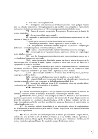V – livre acesso à associação sindical;
                  VI – desempenho, com dispensa das atividades funcionais e sem qualquer prejuízo
para sua situação funcional ou retribuição pecuniária, de mandato como dirigente ou representante
eleito para o sindicato que represente os servidores municipais, mediante solicitação deste;
                  VII – licença à gestante, sem prejuízo do emprego e do salário, com a duração de
cento e oitenta dias;
                  VIII – licença-paternidade, na forma da lei;
                  IX – extensão, ao servidor público adotante, dos direitos que assistem ao pai e à mãe
naturais, na forma da lei;
                  X – participação em reuniões no local de trabalho, na forma da lei;
                  XI – remuneração do trabalho noturno superior à do diurno na forma da Lei;
                    XII – duração normal do trabalho conforme dispuser a lei, facultada a compensação
de horários e a redução da jornada, conforme estabelecido em lei;
                  XIII – repouso semanal remunerado, preferencialmente aos sábados e domingos;
                  XIV – remuneração do serviço extraordinário, superior, no mínimo em cinqüenta por
cento, à da hora normal;
                  XV – gozo das férias anuais remuneradas com, pelo menos, um terço a mais do que a
retribuição total e pagamento antecipado;
                  XVI – recusa de execução do trabalho quando não houver redução dos riscos a ele
inerentes por meio de normas de saúde, higiene e segurança, ou no caso de não ser fornecido o
equipamento de proteção individual;
                  XVII – igualdade de retribuição pelo exercício de funções idênticas e uniformidade
de critérios de admissão, vedada a discriminação por motivo de sexo, idade, cor, estado civil, credo
religioso ou qualquer outro motivo que atente contra a dignidade da pessoa humana;
                  XVIII – adicional sobre a retribuição pecuniária para atividades penosas, insalubres
ou perigosas, na forma da lei;
                  XIX – adicional por difícil acesso ao local do trabalho, nos termos da lei;
                  XX – disponibilidade com remuneração integral, até adequado aproveitamento em
outro cargo, quando extinto o que ocupava ou se declarada a desnecessidade deste;
                  XXI - proteção do salário na forma da lei, constituindo crime sua retenção dolosa,
conforme inciso X do artigo 7º da Constituição da República;
                  XXII – aposentadoria.

         § 1º Haverá, na administração pública, serviços especializados em segurança e medicina do
trabalho e comissões internas de prevenção de acidentes, com atribuições definidas em lei.
         § 2º O servidor público, incluído o das autarquias e fundações, detentor de título declaratório
que lhe assegure direito à continuidade de percepção da remuneração de cargo de provimento em
comissão, tem direito aos vencimentos, às gratificações e a todas as demais vantagens inerentes ao
cargo em relação ao qual tenha ocorrido o apostilamento, ainda que decorrentes de transformação ou
reclassificação posteriores.
         § 3° - Ao município, inclusive às entidades de sua administração indireta, é vedado qualquer
ato de discriminação sindical em relação a seus servidores e empregados, bem como influência nas
respectivas organizações.

         Art. 57 Aos servidores da administração direta e indireta que concorram a cargos eletivos,
inclusive no caso previsto no art. 36 desta Lei Orgânica e no de mandato sindical, é garantida a
estabilidade a partir da data do registro do candidato até um ano após o término do mandato, ou até
cento e oitenta dias após a publicação dos resultados em caso de não serem eleitos.




                                                                                                           4
 