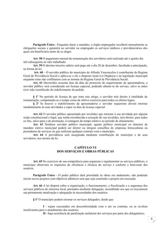 Parágrafo Único - Enquanto durar o mandato, o órgão empregador recolherá mensalmente as
obrigações sociais e garantirá ao servidor ou empregado os serviços médicos e previdenciários dos
quais era beneficiário antes de se eleger.

         Art. 58 O pagamento mensal da remuneração dos servidores será realizado até o quinto dia
útil subsequente ao mês trabalhado.
         Art. 59 O décimo-terceiro salário será pago até o dia 20 de dezembro, facultada a antecipação,
na forma da lei.
         Art. 60 – O servidor público do município de Alfredo Vasconcelos é contribuinte do Regime
Geral de Previdência Social e aplica-se a ele o disposto nesta Lei Orgânica e na legislação municipal
enquanto estas não conflitarem com as normas do Regime Geral de Previdência Social.
         Art. 61 Decorridos sessenta dias da data do protocolo do requerimento de aposentadoria, o
servidor público será considerado em licença especial, podendo afastar-se do serviço, salvo se antes
tiver sido cientificado do indeferimento do pedido.

       § 1º No período de licença de que trata este artigo, o servidor terá direito à totalidade da
remuneração, computando-se o tempo como de efetivo exercício para todos os efeitos legais.
       § 2º Se houver o indeferimento da aposentadoria o servidor requerente deverá retornar
imediatamente às suas atividades e repor os dias de licença especial.

         Art. 62 O servidor público aposentado por invalidez que retornar à sua atividade por alguma
razão constitucional e legal, que tenha reconhecida a cessação de sua invalidez, terá direito, para todos
os fins, salvo para o de promoção, à contagem do tempo relativo ao período de afastamento.
         Art. 63 Nenhum servidor público municipal, agente político municipal ou detentor de
mandato eletivo municipal poderá ser diretor ou integrar conselhos de empresas fornecedoras ou
prestadoras de serviços ou que realizem qualquer contrato com o município.
         Art. 64 A previdência será assegurada mediante contribuição do município e de seus
servidores, nos termos da lei.


                                     CAPÍTULO VI
                            DOS SERVIÇOS E OBRAS PÚBLICAS


        Art. 65 No exercício de sua competência para organizar e regulamentar os serviços públicos, o
município observará os requisitos de eficiência e eficácia do serviço e conforto e bem-estar dos
usuários.

         Parágrafo Único - O poder público dará prioridade às obras em andamento, não podendo
iniciar novos projetos com objetivos idênticos sem que seja concluído o projeto em execução.

        Art. 66 A lei disporá sobre a organização, o funcionamento, a fiscalização e a segurança dos
serviços públicos de interesse local, prestados mediante delegação, incumbindo aos que os executarem
sua permanente atualização e adequação às necessidades dos usuários.

        § 1º O município poderá retomar os serviços delegados, desde que:

                 I - sejam executados em desconformidade com o ato ou contrato, ou se revelem
insuficientes para o atendimento dos usuários;
                 II - haja ocorrência de paralisação unilateral dos serviços por parte dos delegatários;
                                                                                                            4
 