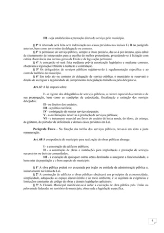 III - seja estabelecida a prestação direta do serviço pelo município.

         § 2º A retomada será feita sem indenização nos casos previstos nos incisos I e II do parágrafo
anterior, bem como ao término da delegação ou contrato.
         § 3º A permissão de serviço público, sempre a título precário, dar-se-á por decreto, após edital
de chamamento de interessados para a escolha do melhor pretendente, procedendo-se à licitação com
estrita observância das normas gerais da União e da legislação pertinente.
         § 4º A concessão só será feita mediante prévia autorização legislativa e mediante contrato,
observada a legislação referente à licitação e contratação.
         § 5º Os delegatários de serviços públicos sujeitar-se-ão à regulamentação específica e ao
controle tarifário do município.
         § 6º Em todo ato ou contrato de delegação de serviço público, o município se reservará o
direito de averiguar a regularidade do cumprimento da legislação trabalhista pelo delegatário.

        Art. 67 A lei disporá sobre:

                 I - o regime dos delegatários de serviços públicos, o caráter especial do contrato e de
sua prorrogação, bem como as condições de caducidade, fiscalização e extinção dos serviços
delegados;
                 II - os direitos dos usuários;
                 III - a política tarifária;
                 IV - a obrigação de manter serviço adequado;
                 V - as reclamações relativas à prestação de serviços públicos;
                 VI - o tratamento especial em favor do usuário de baixa renda, do idoso, da criança,
da gestante, do portador de deficiência e demais casos previstos em Lei.

       Parágrafo Único - Na fixação das tarifas dos serviços públicos, ter-se-á em vista a justa
remuneração.

        Art. 68 A competência do município para realização de obras públicas abrange:

                I - a construção de edifícios públicos;
                II - a construção de obras e instalações para implantação e prestação de serviços
necessários ou úteis às comunidades;
                III - a execução de quaisquer outras obras destinadas a assegurar a funcionalidade, o
bem estar da população e o bom aspecto do município.

        § 1º A obra pública poderá ser executada por órgão ou entidade da administração pública e,
indiretamente na forma da Lei.
        § 2º A construção de edifícios e obras públicas obedecerá aos princípios da economicidade,
simplicidade, adequação ao espaço circunvizinho e ao meio ambiente, e se sujeitará às exigências e
limitações constantes do código de obras e demais legislações aplicáveis.
        § 3º A Câmara Municipal manifestar-se-á sobre a execução de obra pública pela União ou
pelo estado federado, no território do município, observada a legislação específica.




                                                                                                            4
 